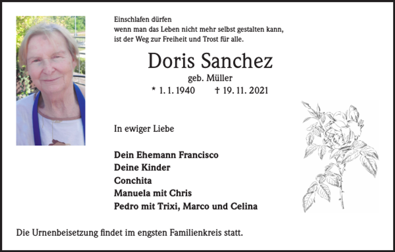 <p>Einschlafen dürfen<br />wenn man das Leben nicht mehr selbst gestalten kann,<br />ist der Weg zur Freiheit und Trost für alle.</p><p>Doris Sanchez<br />geb. Müller<br />* 1. 1. 1940 † 19. 11. 2021</p><p>In ewiger Liebe<br />Dein Ehemann Francisco<br />Deine Kinder<br />Conchita<br />Manuela mit Chris<br />Pedro mit Trixi, Marco und Celina<br />Die Urnenbeisetzung findet im engsten Familienkreis statt.</p>