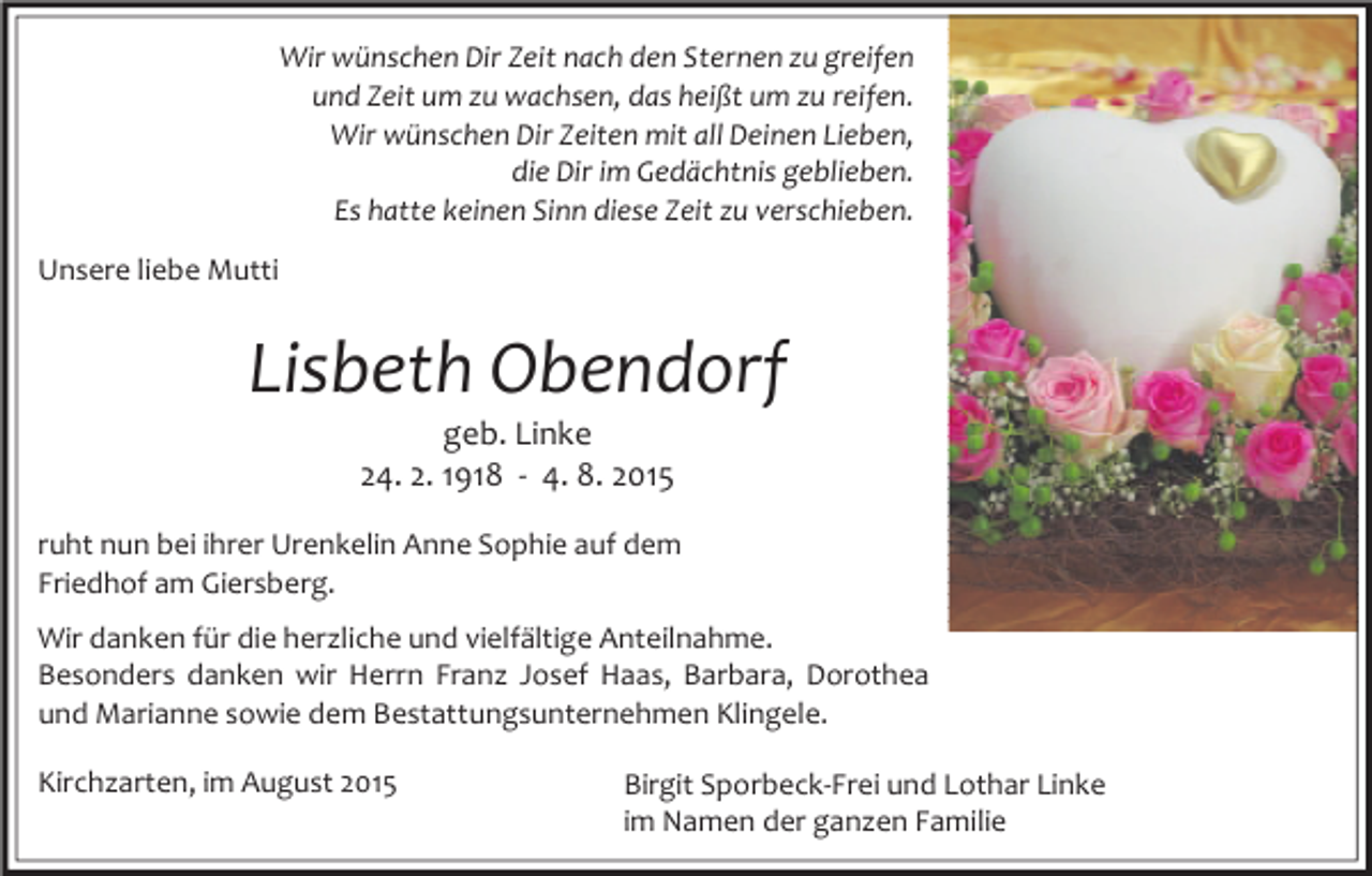 <p>Wir wünschen Dir Zeit nach den Sternen zu greifen<br />und Zeit um zu wachsen, das heißt um zu reifen.<br />Wir wünschen Dir Zeiten mit all Deinen Lieben,<br />die Dir im Gedächtnis geblieben.<br />Es hatte keinen Sinn diese Zeit zu verschieben.<br />Unsere liebe Mutti</p><p>Lisbeth Obendorf<br />geb. Linke<br />24. 2. 1918 - 4. 8. 2015</p><p>ruht nun bei ihrer Urenkelin Anne Sophie auf dem<br />Friedhof am Giersberg.<br />Wir danken für die herzliche und vielfältige Anteilnahme.<br />Besonders danken wir Herrn Franz Josef Haas, Barbara, Dorothea<br />und Marianne sowie dem Bestattungsunternehmen Klingele.<br />Kirchzarten, im August 2015</p><p>Birgit Sporbeck-Frei und Lothar Linke<br />im Namen der ganzen Familie</p>