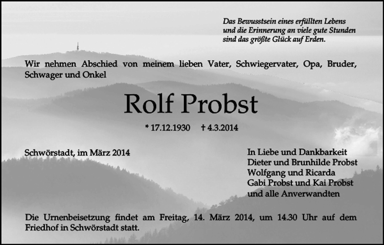<p>Das Bewusstsein eines erfüllten Lebens<br />und die Erinnerung an viele gute Stunden<br />sind das größte Glück auf Erden.</p><p>Wir nehmen Abschied von meinem lieben Vater, Schwiegervater, Opa, Bruder,<br />Schwager und Onkel</p><p>Rolf Probst<br />* 17.12.1930<br />Schwörstadt, im März 2014</p><p>† 4.3.2014<br />In Liebe und Dankbarkeit<br />Dieter und Brunhilde Probst<br />Wolfgang und Ricarda<br />Gabi Probst und Kai Probst<br />und alle Anverwandten</p><p>Die Urnenbeisetzung findet am Freitag, 14. März 2014, um 14.30 Uhr auf dem<br />Friedhof in Schwörstadt statt.</p>