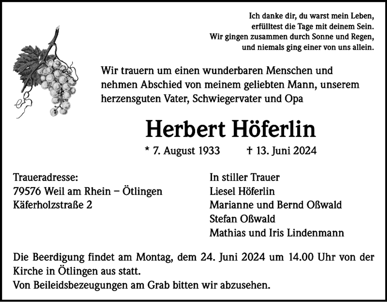 <p>Ich danke dir, du warst mein Leben,<br />erfülltest die Tage mit deinem Sein.<br />Wir gingen zusammen durch Sonne und Regen,<br />und niemals ging einer von uns allein.</p><p>Wir trauern um einen wunderbaren Menschen und<br />nehmen Abschied von meinem geliebten Mann, unserem<br />herzensguten Vater, Schwiegervater und Opa</p><p>Herbert Höferlin<br />* 7. August 1933</p><p>† 13. Juni 2024</p><p>Traueradresse:<br />In stiller Trauer<br />79576 Weil am Rhein – Ötlingen<br />Liesel Höferlin<br />Käferholzstraße 2 Marianne und Bernd Oßwald<br />Stefan Oßwald<br />Mathias und Iris Lindenmann<br />Die Beerdigung findet am Montag, dem 24. Juni 2024 um 14.00 Uhr von der<br />Kirche in Ötlingen aus statt.<br />Von Beileidsbezeugungen am Grab bitten wir abzusehen.</p>