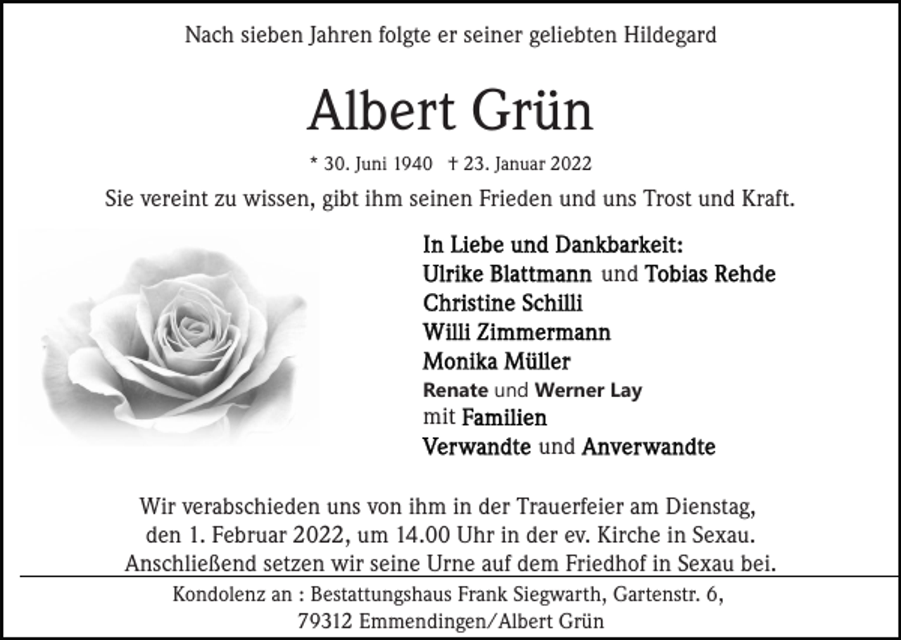 <p>Nach sieben Jahren folgte er seiner geliebten Hildegard</p><p>Albert Grün<br />* 30. Juni 1940 † 23. Januar 2022</p><p>Sie vereint zu wissen, gibt ihm seinen Frieden und uns Trost und Kraft.<br />und</p><p>Renate und Werner Lay</p><p>mit<br />und<br />Wir verabschieden uns von ihm in der Trauerfeier am Dienstag,<br />den 1. Februar 2022, um 14.00 Uhr in der ev. Kirche in Sexau.<br />Anschließend setzen wir seine Urne auf dem Friedhof in Sexau bei.<br />Kondolenz an : Bestattungshaus Frank Siegwarth, Gartenstr. 6,<br />79312 Emmendingen/Albert Grün</p>