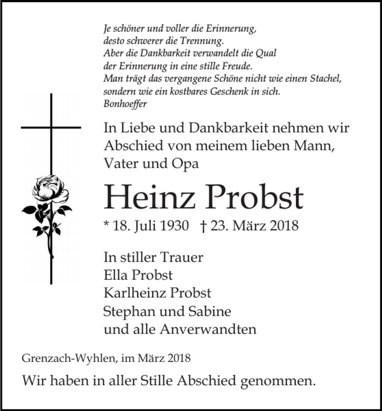<p>Je schöner<br />Erinnerung,<br />Je<br />s c h ö ner und<br />u n d voller<br />v oller die<br />die Eri<br />n ner u n g,<br />dest<br />o sschwerer<br />c h werer die<br />Tre n n u n g.<br />desto<br />die Trennung.<br />die Dankbarkeit<br />verwandelt<br />die Qual<br />AAber<br />ber die<br />D a n k b ar keit ver<br />w a n delt die<br />Q u al<br />der<br />Eri n ner u n g iin<br />n eieine<br />ne st<br />ille Freude.<br />Fre u de.<br />der Erinnerung<br />stille<br />MMan<br />a n trträgt<br />ä gt d as<br />g a n ge n e Schöne<br />S c h ö ne nicht<br />ni c ht wie<br />wie ei<br />ne n St<br />a c hel,<br />dasver<br />vergangene<br />einen<br />Stachel,<br />einn kostbares<br />ssondern<br />o n der n wie<br />wie ei<br />k ost b ares Geschenk<br />Ges c he n k in<br />i n sich.<br />si c h.<br />BBonhoeffer<br />o n h oeffer</p><p>IInn Liebe<br />Li e b e und<br />u n d Dankbarkeit<br />D a n k b ar keit nehmen<br />n e h m e n wir<br />wir<br />lieben<br />AAbschied<br />b s c hi e d vvon<br />o n meinem<br />m ei n e m li<br />e b e n Mann,<br />M a n n,<br />VVater<br />at er uund<br />n d Opa<br />O pa</p><p>HHeinz<br />ei n z PrProbst<br />o b st<br />* 18.<br />1 8. JJuli<br />uli 1930<br />1 9 3 0 †† 23.<br />2 3. März<br />M ä r z<br />IInn stiller<br />still er Trauer<br />Tr a u er<br />Ell<br />a Pr<br />o b st<br />Ella<br />Probst<br />Probst<br />KKarlheinz<br />arl h ei n z Pr<br />o b st<br />Stephan<br />St<br />e p h a n und<br />u n d SSabine<br />a bi n e<br />alle<br />uund<br />n d all<br />e Anverwandten<br />A n v er w a n dt e n<br />Grenzach-Wyhlen,<br />Gr<br />e n z a c h- W y hl e n, i im<br />m März<br />M är z 22</p><p>Wirh haben<br />Wir<br />a b e n i ninallaller<br />er Still<br />Stille<br />e Abschied<br />A b s c hi e d genommen.<br />g e n o m m e n.</p>