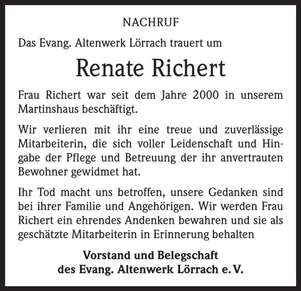<p>NACHRUF<br />Das Evang. Altenwerk Lörrach trauert um</p><p>Renate Richert<br />Frau Richert war seit dem Jahre 2000 in unserem<br />­Martinshaus beschäftigt.<br />Wir verlieren mit ihr eine treue und zuverlässige<br />­Mitarbeiterin, die sich voller Leidenschaft und Hin­<br />gabe der Pflege und Betreuung der ihr anvertrauten<br />­Bewohner gewidmet hat.<br />Ihr Tod macht uns betroffen, unsere Gedanken sind<br />bei ihrer Familie und Angehörigen. Wir werden Frau<br />Richert ein ehrendes Andenken bewahren und sie als<br />geschätzte Mitarbeiterin in Erinnerung behalten<br />Vorstand und Belegschaft<br />des Evang. Altenwerk Lörrach e. V.</p>