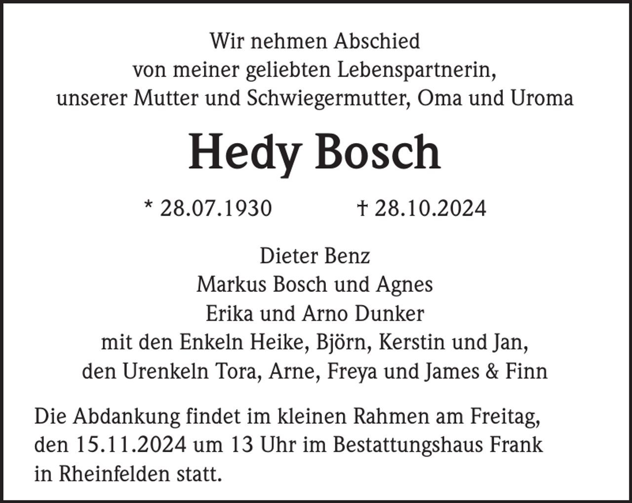 <p>Wir nehmen Abschied<br />von meiner geliebten Lebenspartnerin,<br />unserer Mutter und Schwiegermutter, Oma und Uroma</p><p>Hedy Bosch<br />* 28.07.1930</p><p>† 28.10.2024</p><p>Dieter Benz<br />Markus Bosch und Agnes<br />Erika und Arno Dunker<br />mit den Enkeln Heike, Björn, Kerstin und Jan,<br />den Urenkeln Tora, Arne, Freya und James &amp; Finn<br />Die Abdankung findet im kleinen Rahmen am Freitag,<br />den 15.11.2024 um 13 Uhr im Bestattungshaus Frank<br />in Rheinfelden statt.</p>