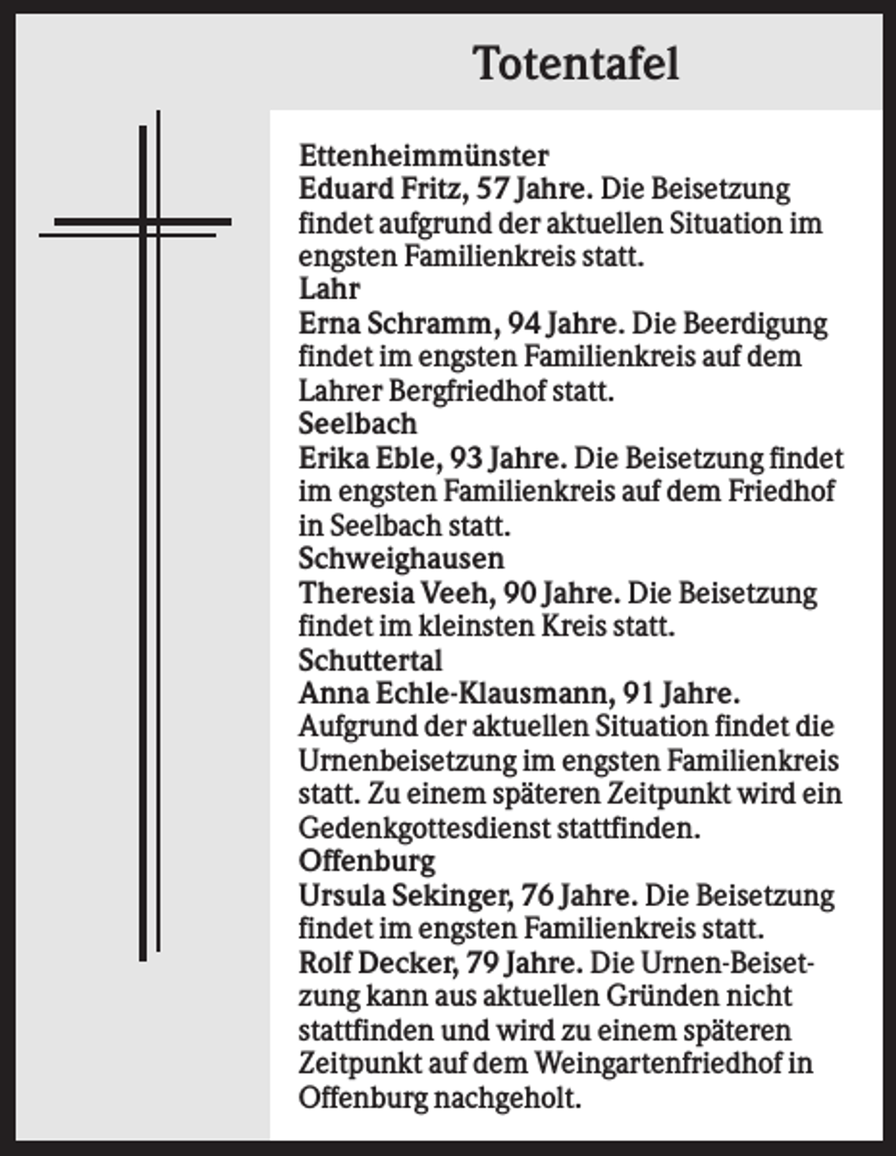 <p>Totentafel<br />Ettenheimmünster<br />Eduard Fritz, 57 Jahre. Die Beisetzung<br />findet aufgrund der aktuellen Situation im<br />engsten Familienkreis statt.<br />Lahr<br />Erna Schramm, 94 Jahre. Die Beerdigung<br />findet im engsten Familienkreis auf dem<br />Lahrer Bergfriedhof statt.<br />Seelbach<br />Erika Eble, 93 Jahre. Die Beisetzung findet<br />im engsten Familienkreis auf dem Friedhof<br />in Seelbach statt.<br />Schweighausen<br />Theresia Veeh, 90 Jahre. Die Beisetzung<br />findet im kleinsten Kreis statt.<br />Schuttertal<br />Anna Echle-Klausmann, 91 Jahre.<br />Aufgrund der aktuellen Situation findet die<br />Urnenbeisetzung im engsten Familienkreis<br />statt. Zu einem späteren Zeitpunkt wird ein<br />Gedenkgottesdienst stattfinden.<br />Offenburg<br />Ursula Sekinger, 76 Jahre. Die Beisetzung<br />findet im engsten Familienkreis statt.<br />Rolf Decker, 79 Jahre. Die Urnen-Beisetzung kann aus aktuellen Gründen nicht<br />stattfinden und wird zu einem späteren<br />Zeitpunkt auf dem Weingartenfriedhof in<br />Offenburg nachgeholt.</p>