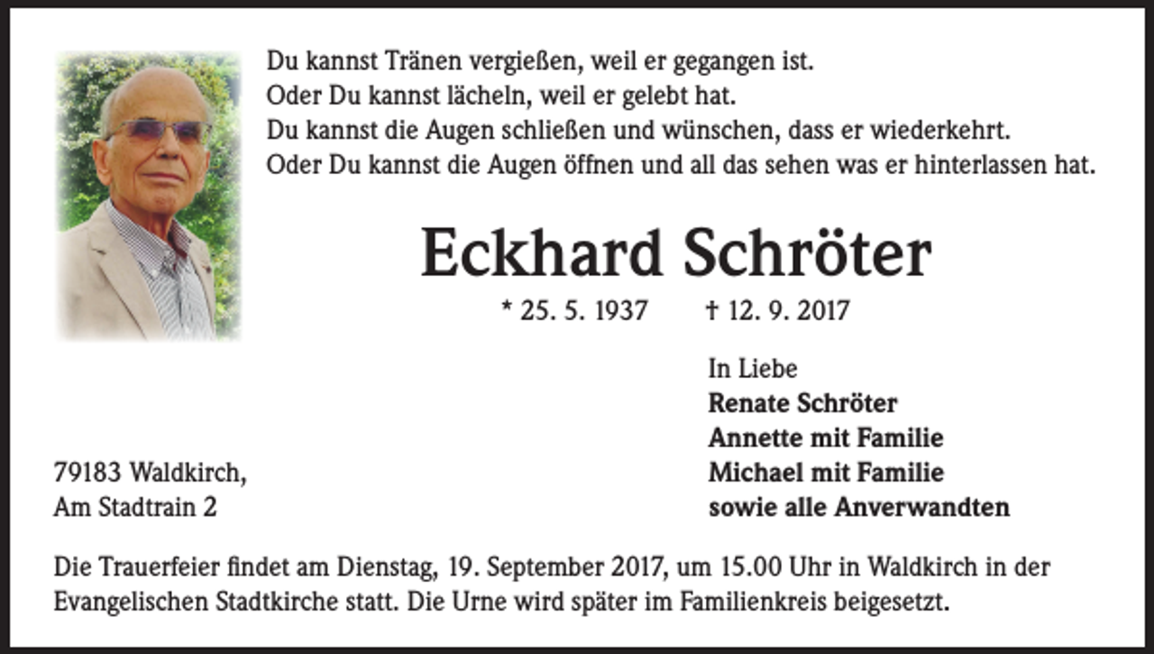 <p>Du kannst Tränen vergießen, weil er gegangen ist.<br />Oder Du kannst lächeln, weil er gelebt hat.<br />Du kannst die Augen schließen und wünschen, dass er wiederkehrt.<br />Oder Du kannst die Augen öffnen und all das sehen was er hinterlassen hat.</p><p>Eckhard Schröter<br />* 25. 5. 1937 † 12. 9. 2019183 Waldkirch,<br />Am Stadtrain 2</p><p>In Liebe<br />Renate Schröter<br />Annette mit Familie<br />Michael mit Familie<br />sowie alle Anverwandten</p><p>Die Trauerfeier findet am Dienstag, 19. September 2017, um 15.00 Uhr in Waldkirch in der<br />Evangelischen Stadtkirche statt. Die Urne wird später im Familienkreis beigesetzt.</p>
