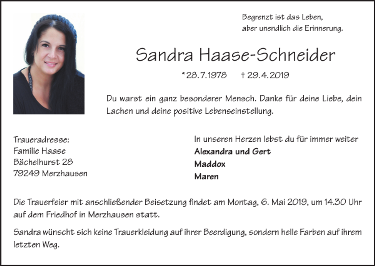 <p>Begrenzt ist das Leben,<br />aber unendlich die Erinnerung.</p><p>Sandra Haase-Schneider<br />* 28. 7. 1978</p><p>† 29. 4. 2019</p><p>Du warst ein ganz besonderer Mensch. Danke für deine Liebe, dein<br />Lachen und deine positive Lebenseinstellung.<br />Traueradresse:<br />Familie Haase<br />Bächelhurst 28<br />79249 Merzhausen</p><p>In unseren Herzen lebst du für immer weiter<br />Alexandra und Gert<br />Maddox<br />Maren</p><p>Die Trauerfeier mit anschließender Beisetzung findet am Montag, 6. Mai 2019, um 14.30 Uhr<br />auf dem Friedhof in Merzhausen statt.<br />Sandra wünscht sich keine Trauerkleidung auf ihrer Beerdigung, sondern helle Farben auf ihrem<br />letzten Weg.</p>