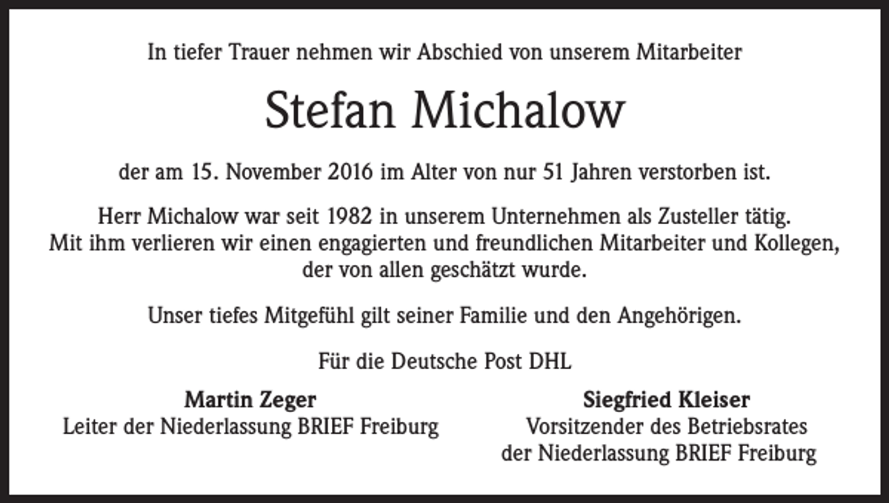 <p>In tiefer Trauer nehmen wir Abschied von unserem Mitarbeiter</p><p>Stefan Michalow<br />der am 15. November 2016 im Alter von nur 51 Jahren verstorben ist.<br />Herr Michalow war seit 1982 in unserem Unternehmen als Zusteller tätig.<br />Mit ihm verlieren wir einen engagierten und freundlichen Mitarbeiter und Kollegen,<br />der von allen geschätzt wurde.<br />Unser tiefes Mitgefühl gilt seiner Familie und den Angehörigen.<br />Für die Deutsche Post DHL</p><p>Martin Zeger<br />Leiter der Niederlassung BRIEF Freiburg</p><p>Siegfried Kleiser<br />Vorsitzender des Betriebsrates<br />der Niederlassung BRIEF Freiburg</p>