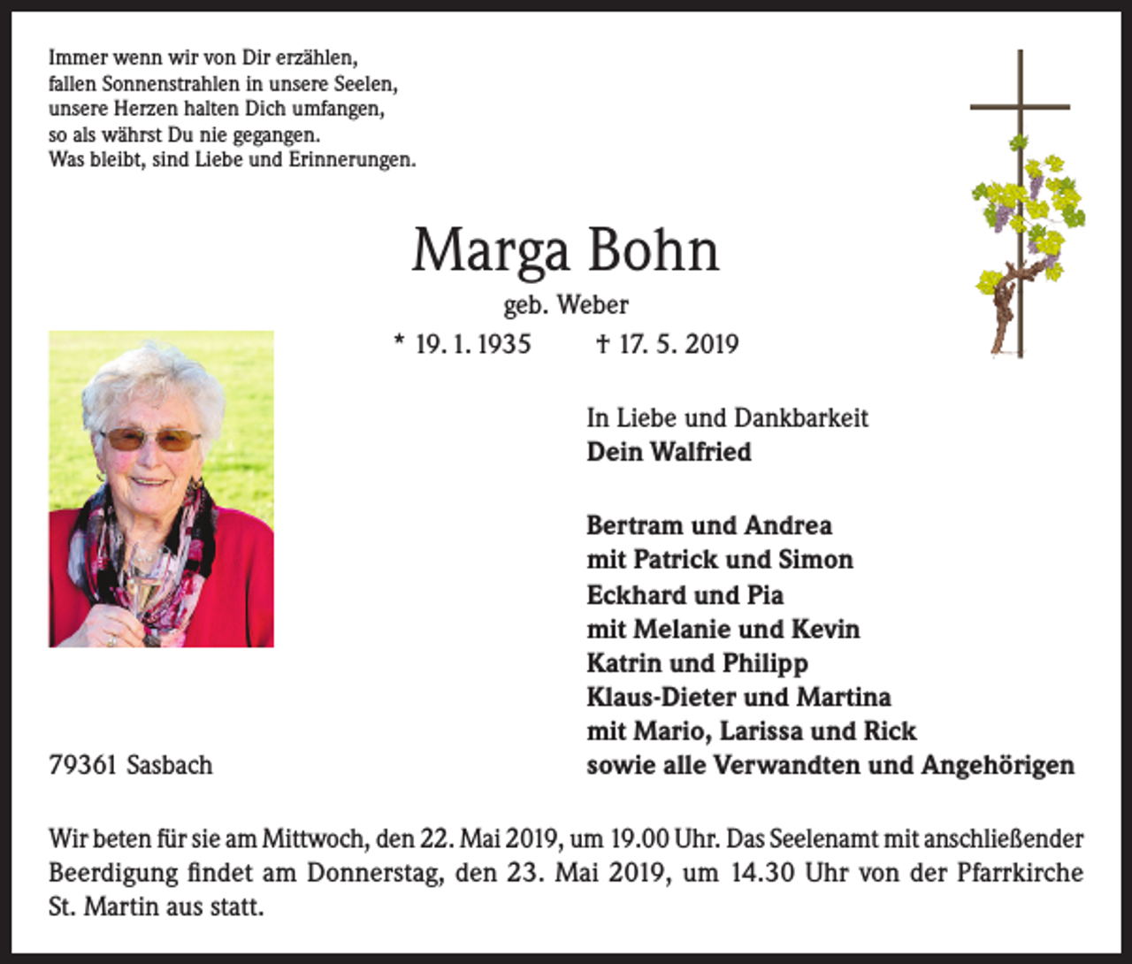 <p>Immer wenn wir von Dir erzählen,<br />fallen Sonnenstrahlen in unsere Seelen,<br />unsere Herzen halten Dich umfangen,<br />so als währst Du nie gegangen.<br />Was bleibt, sind Liebe und Erinnerungen.</p><p>Marga Bohn<br />geb. Weber<br />* 19. 1. 1935<br />† 17. 5. 2019</p><p>In Liebe und Dankbarkeit<br />Dein Walfried</p><p>79361 Sasbach</p><p>Bertram und Andrea<br />mit Patrick und Simon<br />Eckhard und Pia<br />mit Melanie und Kevin<br />Katrin und Philipp<br />Klaus-Dieter und Martina<br />mit Mario, Larissa und Rick<br />sowie alle Verwandten und Angehörigen</p><p>Wir beten für sie am Mittwoch, den 22. Mai 2019, um 19.00 Uhr. Das Seelenamt mit anschließender<br />Beerdigung findet am Donnerstag, den 23. Mai 2019, um 14.30 Uhr von der Pfarrkirche<br />St. Martin aus statt.</p>