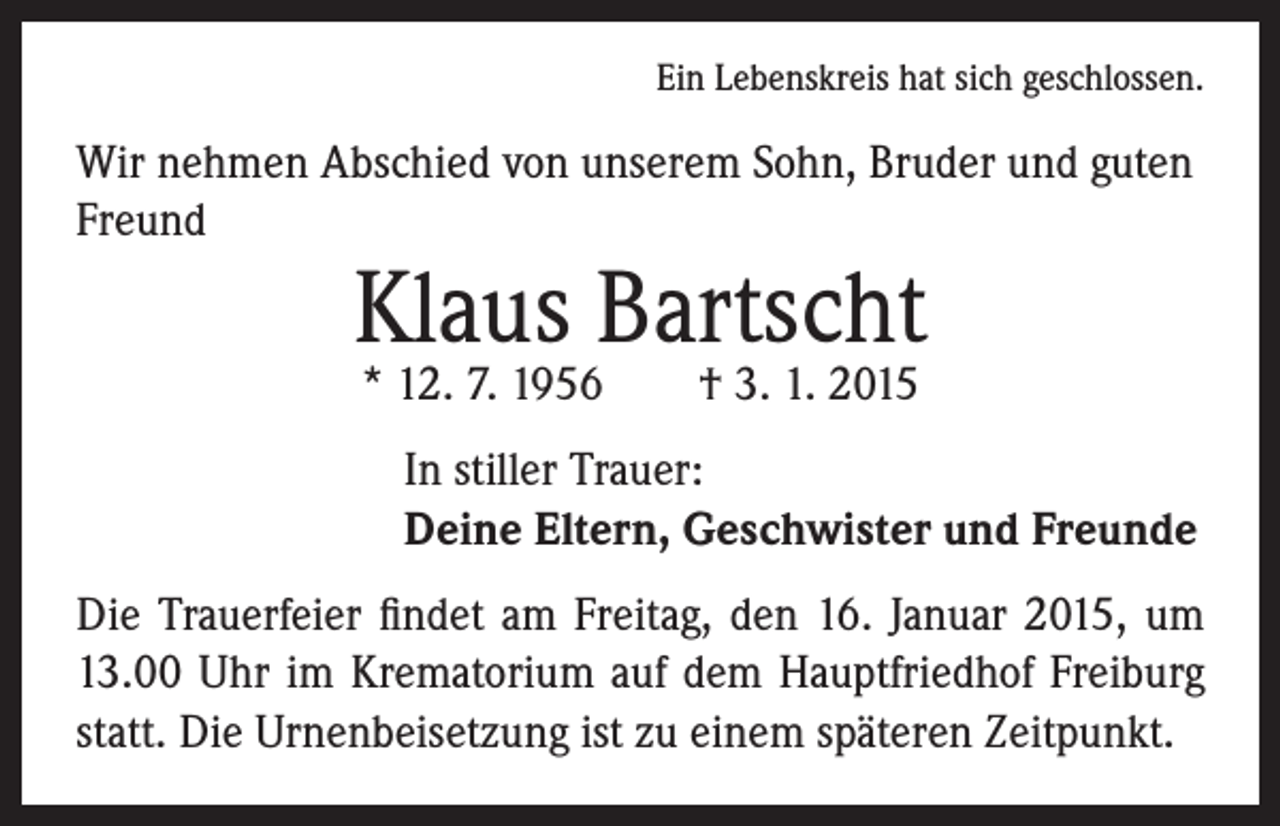 <p>Ein Lebenskreis hat sich geschlossen.</p><p>Wir nehmen Abschied von unserem Sohn, Bruder und guten<br />Freund</p><p>Klaus Bartscht<br />* 12. 7. 1956 † 3. 1. 2015</p><p>I n stiller Trauer:<br />Deine Eltern, Geschwister und Freunde</p><p>Die Trauerfeier findet am Freitag, den 16. Januar 2015, um<br />13.00 Uhr im Krematorium auf dem Hauptfriedhof Freiburg<br />statt. Die Urnenbeisetzung ist zu einem späteren Zeitpunkt.</p>