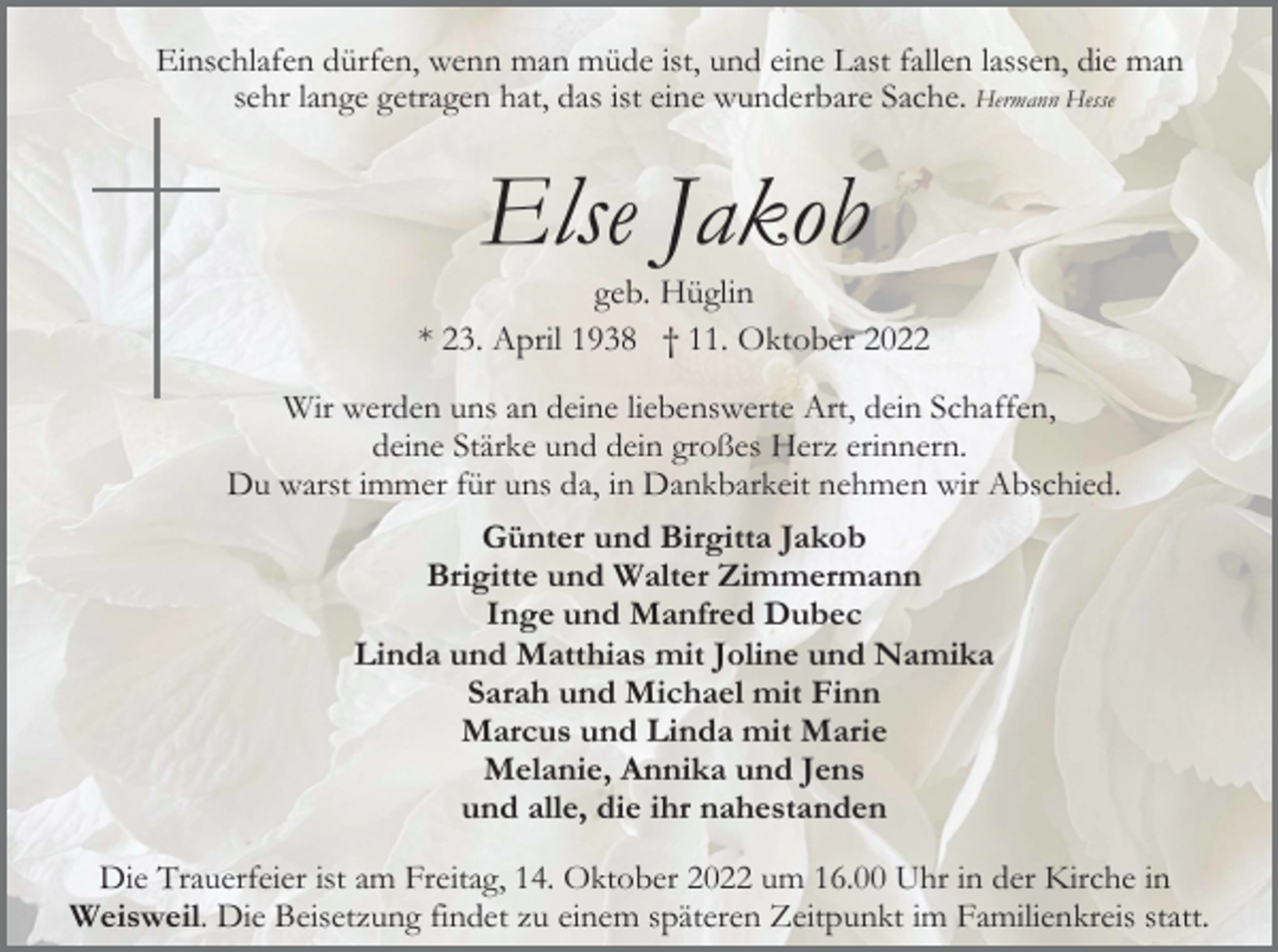 <p>Einschlafen dürfen, wenn man müde ist, und eine Last fallen lassen, die man<br />sehr lange getragen hat, das ist eine wunderbare Sache. Hermann Hesse</p><p>Else Jakob<br />geb. Hüglin<br />* 23. April 1938 † 11. Oktober 2022<br />Wir werden uns an deine liebenswerte Art, dein Schaffen,<br />deine Stärke und dein großes Herz erinnern.<br />Du warst immer für uns da, in Dankbarkeit nehmen wir Abschied.<br />Günter und Birgitta Jakob<br />Brigitte und Walter Zimmermann<br />Inge und Manfred Dubec<br />Linda und Matthias mit Joline und Namika<br />Sarah und Michael mit Finn<br />Marcus und Linda mit Marie<br />Melanie, Annika und Jens<br />und alle, die ihr nahestanden<br />Die Trauerfeier ist am Freitag, 14. Oktober 2022 um 16.00 Uhr in der Kirche in<br />Weisweil. Die Beisetzung findet zu einem späteren Zeitpunkt im Familienkreis statt.</p>