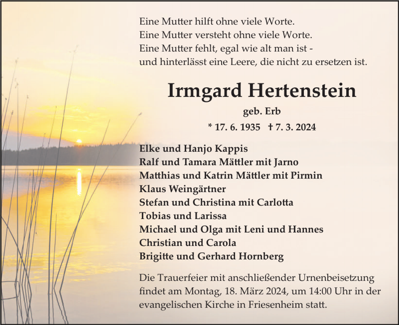 <p>Eine Mutter hilft ohne viele Worte.<br />Eine Mutter versteht ohne viele Worte.<br />Eine Mutter fehlt, egal wie alt man ist ­<br />und hinterlässt eine Leere, die nicht zu ersetzen ist.</p><p>Irmgard Hertenstein<br />geb. Erb<br />* 17. 6. 1935 † 7. 3. 2024<br />Elke und Hanjo Kappis<br />Ralf und Tamara Mättler mit Jarno<br />Matthias und Katrin Mättler mit Pirmin<br />Klaus Weingärtner<br />Stefan und Christina mit Carlotta<br />Tobias und Larissa<br />Michael und Olga mit Leni und Hannes<br />Christian und Carola<br />Brigitte und Gerhard Hornberg<br />Die Trauerfeier mit anschließender Urnenbeisetzung<br />ﬁndet am Montag, 18. März 2024, um 14:00 Uhr in der<br />evangelischen Kirche in Friesenheim statt.</p>