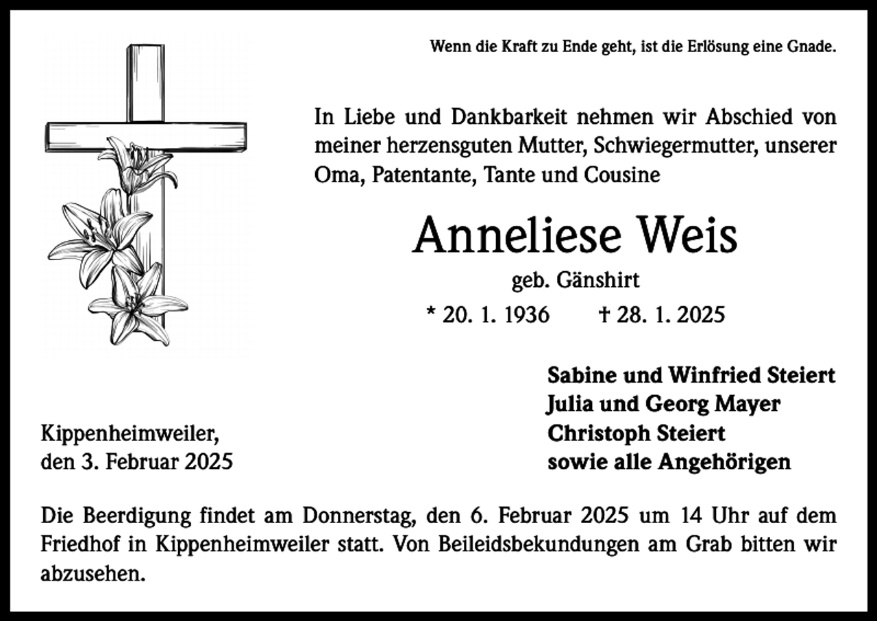 <p>Wenn die Kraft zu Ende geht, ist die Erlösung eine Gnade.</p><p>In Liebe und Dankbarkeit nehmen wir Abschied von<br />­meiner herzensguten Mutter, Schwiegermutter, unserer<br />Oma, Patentante, Tante und Cousine</p><p>Anneliese Weis<br />geb. Gänshirt<br />* 20. 1. 1936 † 28. 1. 2025</p><p>Kippenheimweiler,<br />den 3. Februar 2025</p><p>Sabine und Winfried Steiert<br />Julia und Georg Mayer<br />Christoph Steiert<br />sowie alle Angehörigen</p><p>Die Beerdigung findet am Donnerstag, den 6. Februar 2025 um 14 Uhr auf dem<br />­Friedhof in Kippenheimweiler statt. Von Beileidsbekundungen am Grab bitten wir<br />abzusehen.</p>