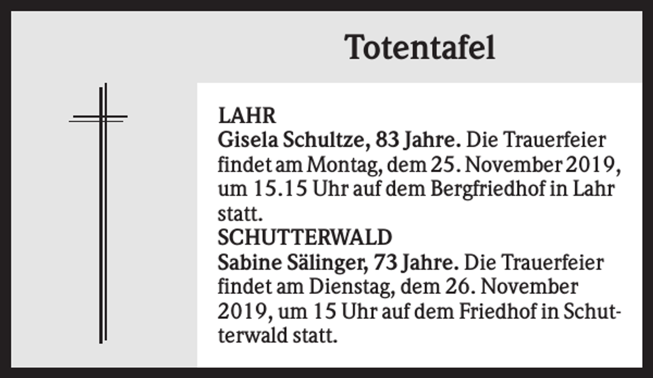 <p>Totentafel<br />LAHR<br />Gisela Schultze, 83 Jahre. Die Trauerfeier<br />findet am Montag, dem 25. November 2019,<br />um 15.15 Uhr auf dem Bergfriedhof in Lahr<br />statt.<br />SCHUTTERWALD<br />Sabine Sälinger, 73 Jahre. Die Trauerfeier<br />findet am Dienstag, dem 26. November<br />2019, um 15 Uhr auf dem Friedhof in Schutterwald statt.</p>