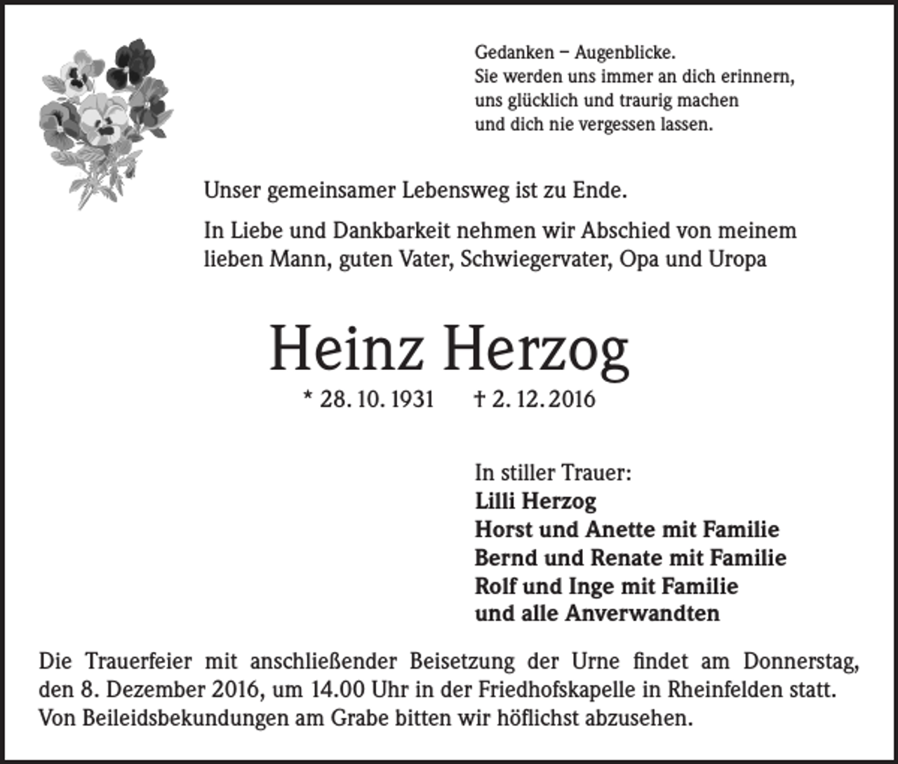 <p>Gedanken – Augenblicke.<br />Sie werden uns immer an dich erinnern,<br />uns glücklich und traurig machen<br />und dich nie vergessen lassen.</p><p>Unser gemeinsamer Lebensweg ist zu Ende.<br />In Liebe und Dankbarkeit nehmen wir Abschied von meinem<br />lieben Mann, guten Vater, Schwiegervater, Opa und Uropa</p><p>Heinz Herzog<br />* 28. 10. 1931 † 2. 12. 2016</p><p>In stiller Trauer:<br />Lilli Herzog<br />Horst und Anette mit Familie<br />Bernd und Renate mit Familie<br />Rolf und Inge mit Familie<br />und alle Anverwandten<br />Die Trauerfeier mit anschließender Beisetzung der Urne findet am Donnerstag,<br />den 8. Dezember 2016, um 14.00 Uhr in der Friedhofskapelle in Rheinfelden statt.<br />Von Beileidsbekundungen am Grabe bitten wir höflichst abzusehen.</p>