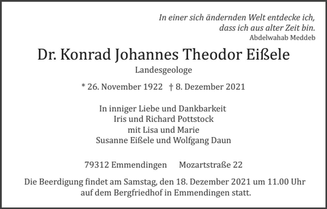 <p>In einer sich ändernden Welt entdecke ich,<br />dass ich aus alter Zeit bin.<br />Abdelwahab Meddeb</p><p>Dr. Konrad Johannes Theodor Eißele<br />Landesgeologe<br />* 26. November 1922 † 8. Dezember 2021<br />In inniger Liebe und Dankbarkeit<br />Iris und Richard Pottstock<br />mit Lisa und Marie<br />Susanne Eißele und Wolfgang Daun<br />79312 Emmendingen Mozartstraße 22<br />Die Beerdigung �indet am Samstag, den 18. Dezember 2021 um 11.00 Uhr<br />auf dem Bergfriedhof in Emmendingen statt.</p>