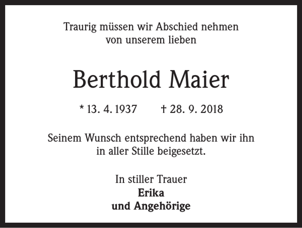 <p>Traurig müssen wir Abschied nehmen<br />von unserem lieben</p><p>Berthold Maier<br />* 13. 4. 1937 † 28. 9. 2018<br />Seinem Wunsch entsprechend haben wir ihn<br />in aller Stille beigesetzt.<br />In stiller Trauer<br />Erika<br />und Angehörige</p>