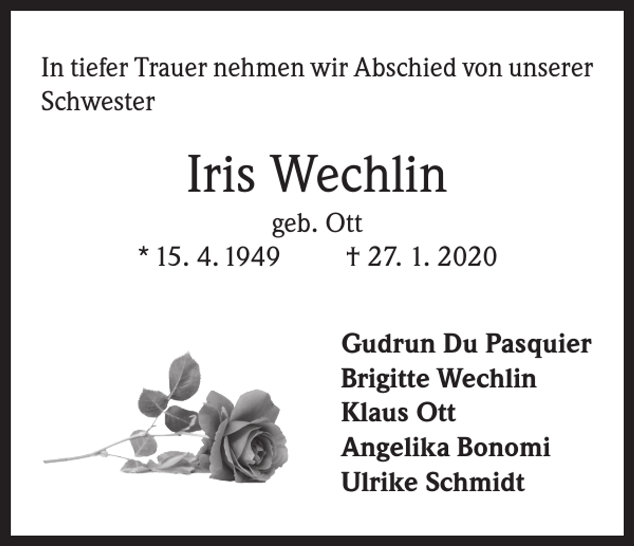 <p>In tiefer Trauer nehmen wir Abschied von unserer<br />Schwester</p><p>Iris Wechlin</p><p>geb. Ott<br />* 15. 4. 1949<br />† 27. 1. 2020<br />Gudrun Du Pasquier<br />Brigitte Wechlin<br />Klaus Ott<br />Angelika Bonomi<br />Ulrike Schmidt</p>
