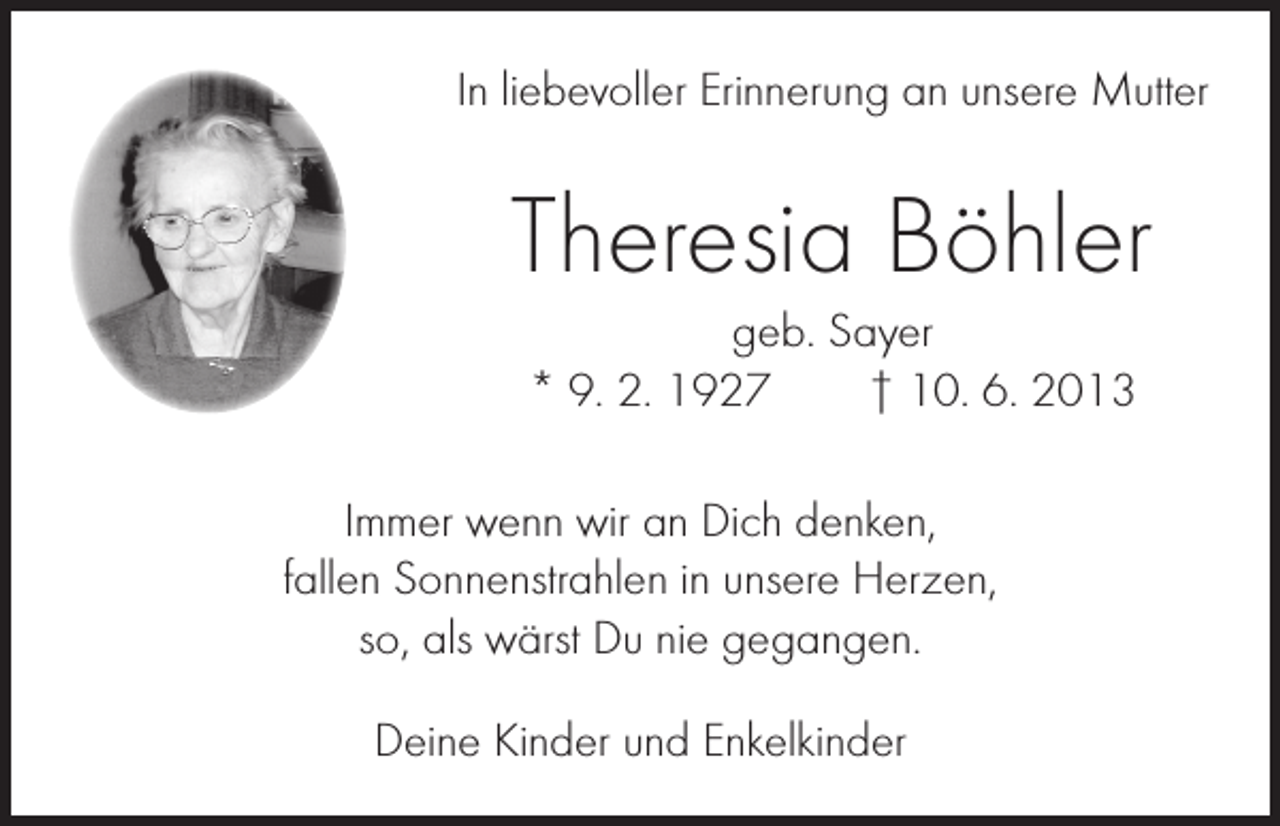 <p>In liebevoller Erinnerung an unsere Mutter</p><p>Theresia Böhler<br />geb. Sayer<br />* 9. 2. 1927 † 10. 6. 2013<br />Immer wenn wir an Dich denken,<br />fallen Sonnenstrahlen in unsere Herzen,<br />so, als wärst Du nie gegangen.<br />Deine Kinder und Enkelkinder</p>