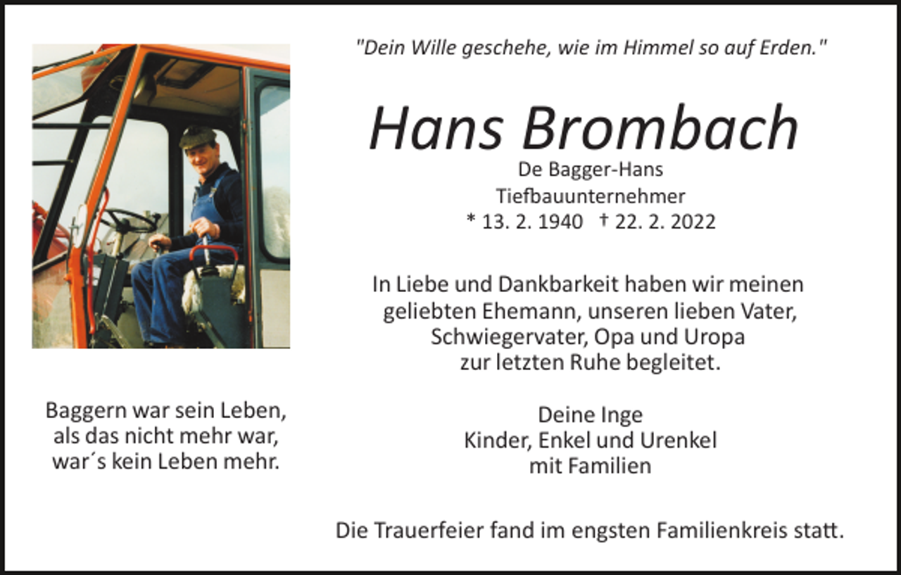 <p>"Dein Wille geschehe, wie im Himmel so auf Erden."</p><p>Hans Brombach<br />De Bagger­Hans<br />Tie�auunternehmer<br />* 13. 2. 1940 † 22. 2. 2022</p><p>In Liebe und Dankbarkeit haben wir meinen<br />geliebten Ehemann, unseren lieben Vater,<br />Schwiegervater, Opa und Uropa<br />zur letzten Ruhe begleitet.<br />Baggern war sein Leben,<br />als das nicht mehr war,<br />war´s kein Leben mehr.</p><p>Deine Inge<br />Kinder, Enkel und Urenkel<br />mit Familien<br />Die Trauerfeier fand im engsten Familienkreis sta�.</p>