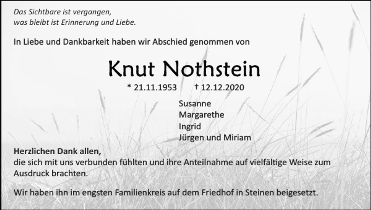 <p>Das Sichtbare ist vergangen,<br />was bleibt ist Erinnerung und Liebe.</p><p>In Liebe und Dankbarkeit haben wir Abschied genommen von</p><p>* 21.11.1953</p><p>† 12.12.2020<br />Susanne<br />Margarethe<br />Ingrid<br />Jürgen und Miriam</p><p>Herzlichen Dank allen,<br />die sich mit uns verbunden fühlten und ihre Anteilnahme auf vielfältige Weise zum<br />Ausdruck brachten.<br />Wir haben ihn im engsten Familienkreis auf dem Friedhof in Steinen beigesetzt.</p>