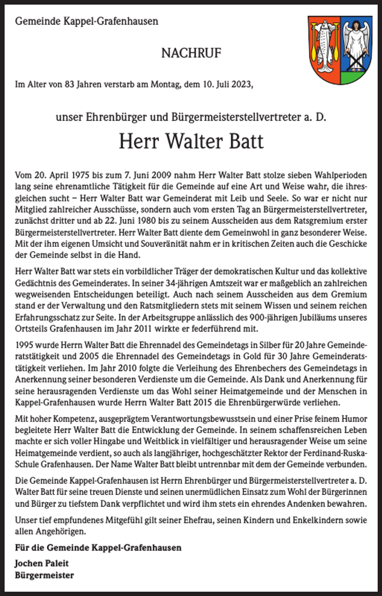 <p>Gemeinde Kappel-Grafenhausen</p><p>NACHRUF<br />Im Alter von 83 Jahren verstarb am Montag, dem 10. Juli 2023,</p><p>unser Ehrenbürger und Bürgermeisterstellvertreter a. D.</p><p>Herr Walter Batt<br />Vom 20. April 1975 bis zum 7. Juni 2009 nahm Herr Walter Batt stolze sieben Wahlperioden<br />lang seine ehrenamtliche Tätigkeit für die Gemeinde auf eine Art und Weise wahr, die ihresgleichen sucht – Herr Walter Batt war Gemeinderat mit Leib und Seele. So war er nicht nur<br />Mitglied zahlreicher Ausschüsse, sondern auch vom ersten Tag an Bürgermeisterstellvertreter,<br />zunächst dritter und ab 22. Juni 1980 bis zu seinem Ausscheiden aus dem Ratsgremium erster<br />Bürgermeisterstellvertreter. Herr Walter Batt diente dem Gemeinwohl in ganz besonderer Weise.<br />Mit der ihm eigenen Umsicht und Souveränität nahm er in kritischen Zeiten auch die Geschicke<br />der Gemeinde selbst in die Hand.<br />Herr Walter Batt war stets ein vorbildlicher Träger der demokratischen Kultur und das kollektive<br />Gedächtnis des Gemeinderates. In seiner 34-jährigen Amtszeit war er maßgeblich an zahlreichen<br />wegweisenden Entscheidungen beteiligt. Auch nach seinem Ausscheiden aus dem Gremium<br />stand er der Verwaltung und den Ratsmitgliedern stets mit seinem Wissen und seinem reichen<br />Erfahrungsschatz zur Seite. In der Arbeitsgruppe anlässlich des 900-jährigen Jubiläums unseres<br />Ortsteils Grafenhausen im Jahr 2011 wirkte er federführend mit.<br />1995 wurde Herrn Walter Batt die Ehrennadel des Gemeindetags in Silber für 20 Jahre Gemeinderatstätigkeit und 2005 die Ehrennadel des Gemeindetags in Gold für 30 Jahre Gemeinderatstätigkeit verliehen. Im Jahr 2010 folgte die Verleihung des Ehrenbechers des Gemeindetags in<br />Anerkennung seiner besonderen Verdienste um die Gemeinde. Als Dank und Anerkennung für<br />seine herausragenden Verdienste um das Wohl seiner Heimatgemeinde und der Menschen in<br />Kappel-Grafenhausen wurde Herrn Walter Batt 2015 die Ehrenbürgerwürde verliehen.<br />Mit hoher Kompetenz, ausgeprägtem Verantwortungsbewusstsein und einer Prise feinem Humor<br />begleitete Herr Walter Batt die Entwicklung der Gemeinde. In seinem schaffensreichen Leben<br />machte er sich voller Hingabe und Weitblick in vielfältiger und herausragender Weise um seine<br />Heimatgemeinde verdient, so auch als langjähriger, hochgeschätzter Rektor der Ferdinand-RuskaSchule Grafenhausen. Der Name Walter Batt bleibt untrennbar mit dem der Gemeinde verbunden.<br />Die Gemeinde Kappel-Grafenhausen ist Herrn Ehrenbürger und Bürgermeisterstellvertreter a. D.<br />Walter Batt für seine treuen Dienste und seinen unermüdlichen Einsatz zum Wohl der Bürgerinnen<br />und Bürger zu tiefstem Dank verpflichtet und wird ihm stets ein ehrendes Andenken bewahren.<br />Unser tief empfundenes Mitgefühl gilt seiner Ehefrau, seinen Kindern und Enkelkindern sowie<br />allen Angehörigen.<br />Für die Gemeinde Kappel-Grafenhausen<br />Jochen Paleit<br />Bürgermeister</p>