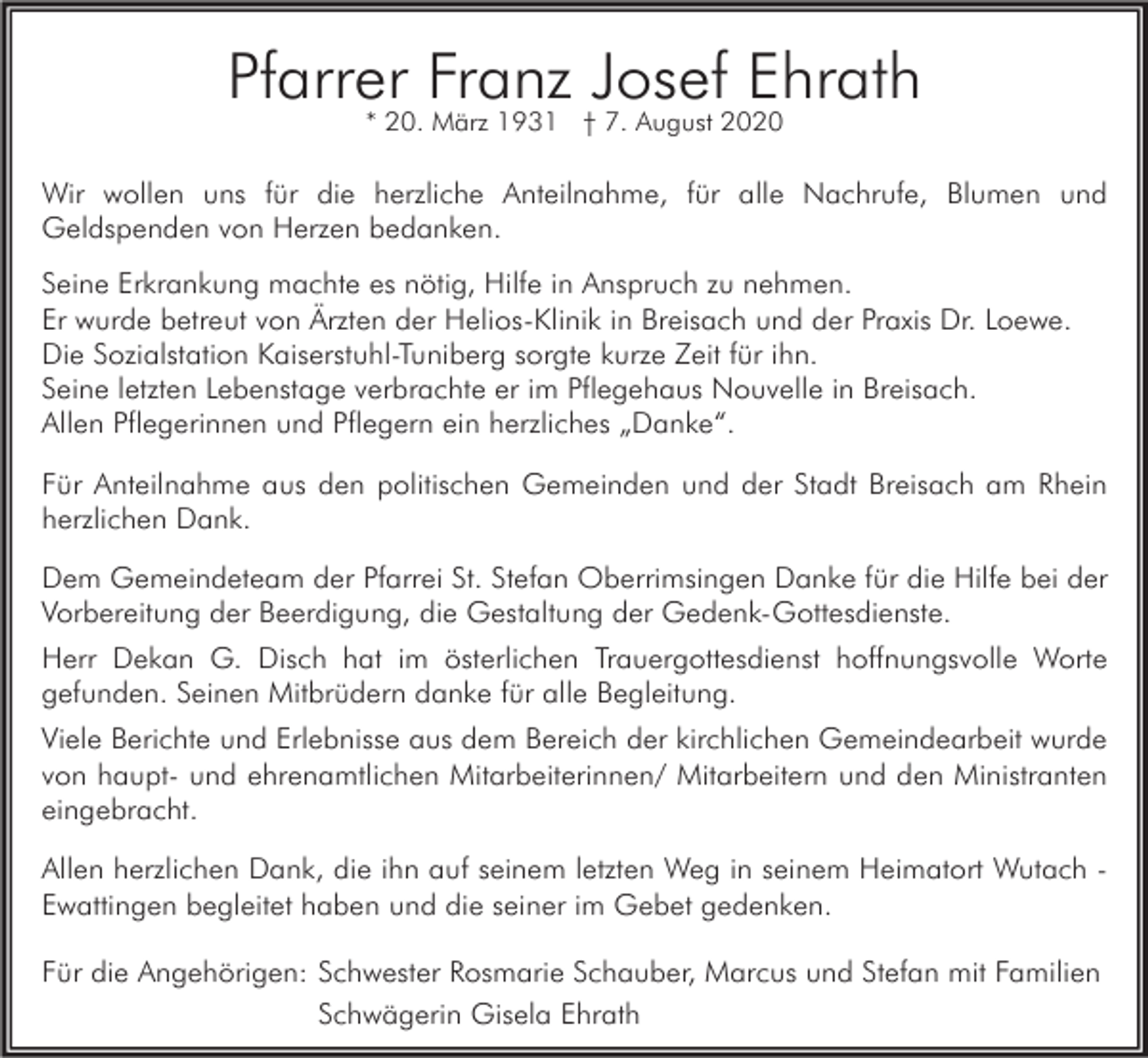 <p>Pfarrer<br />Franz Josef Ehrath<br />* 20. März 1931 † 7. August 2020<br />Wir wollen uns für die herzliche Anteilnahme, für alle Nachrufe, Blumen und<br />Geldspenden von Herzen bedanken.<br />Seine Erkrankung machte es nötig, Hilfe in Anspruch zu nehmen.<br />Er wurde betreut von Ärzten der Helios-Klinik in Breisach und der Praxis Dr. Loewe.<br />Die Sozialstation Kaiserstuhl-Tuniberg sorgte kurze Zeit für ihn.<br />Seine letzten Lebenstage verbrachte er im Pflegehaus Nouvelle in Breisach.<br />Allen Pflegerinnen und Pflegern ein herzliches „Danke“.<br />Für Anteilnahme aus den politischen Gemeinden und der Stadt Breisach am Rhein<br />herzlichen Dank.<br />Dem Gemeindeteam der Pfarrei St. Stefan Oberrimsingen Danke für die Hilfe bei der<br />Vorbereitung der Beerdigung, die Gestaltung der Gedenk-Gottesdienste.<br />Herr Dekan G. Disch hat im österlichen Trauergottesdienst hoffnungsvolle Worte<br />gefunden. Seinen Mitbrüdern danke für alle Begleitung.<br />Viele Berichte und Erlebnisse aus dem Bereich der kirchlichen Gemeindearbeit wurde<br />von haupt- und ehrenamtlichen Mitarbeiterinnen/ Mitarbeitern und den Ministranten<br />eingebracht.<br />Allen herzlichen Dank, die ihn auf seinem letzten Weg in seinem Heimatort Wutach Ewattingen begleitet haben und die seiner im Gebet gedenken.<br />Für die Angehörigen: Schwester Rosmarie Schauber, Marcus und Stefan mit Familien<br />Schwägerin Gisela Ehrath</p>