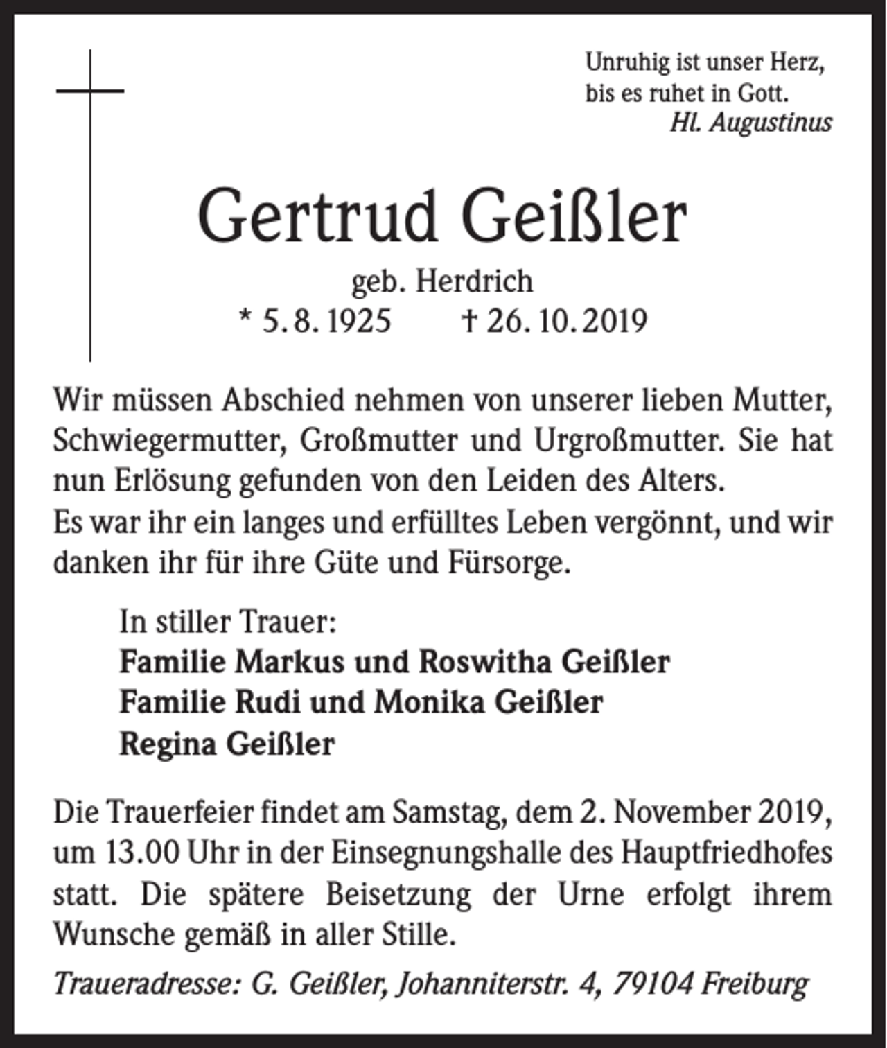 <p>Unruhig ist unser Herz,<br />bis es ruhet in Gott.</p><p>Hl. Augustinus</p><p>Gertrud Geißler<br />geb. Herdrich<br />* 5. 8. 1925 † 26. 10. 2019</p><p>Wir müssen Abschied nehmen von unserer lieben Mutter,<br />Schwiegermutter, Großmutter und Urgroßmutter. Sie hat<br />nun Erlösung gefunden von den Leiden des Alters.<br />Es war ihr ein langes und erfülltes Leben vergönnt, und wir<br />­danken ihr für ihre Güte und Fürsorge.<br />In stiller Trauer:<br />Familie Markus und Roswitha Geißler<br />Familie Rudi und Monika Geißler<br />Regina Geißler<br />Die Trauerfeier findet am Samstag, dem 2. November 2019,<br />um 13.00 Uhr in der Einsegnungshalle des Hauptfriedhofes<br />statt. Die spätere Beisetzung der Urne erfolgt ihrem<br />Wunsche gemäß in aller Stille.<br />Traueradresse: G. Geißler, Johanniterstr. 4, 79104 Freiburg</p>