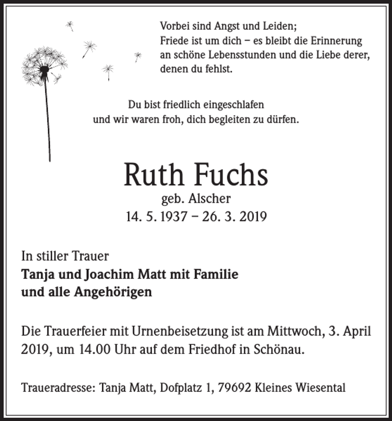 <p>Vorbei sind Angst und Leiden;<br />Friede ist um dich – es bleibt die Erinnerung<br />an schöne Lebensstunden und die Liebe derer,<br />denen du fehlst.<br />Du bist friedlich eingeschlafen<br />und wir waren froh, dich begleiten zu dürfen.</p><p>Ruth Fuchs<br />geb. Alscher<br />14. 5. 1937 – 26. 3. 2019</p><p>In stiller Trauer<br />Tanja und Joachim Matt mit Familie<br />und alle Angehörigen<br />Die Trauerfeier mit Urnenbeisetzung ist am Mittwoch, 3. April<br />2019, um 14.00 Uhr auf dem Friedhof in Schönau.<br />Traueradresse: Tanja Matt, Dofplatz 1, 79692 Kleines Wiesental</p>