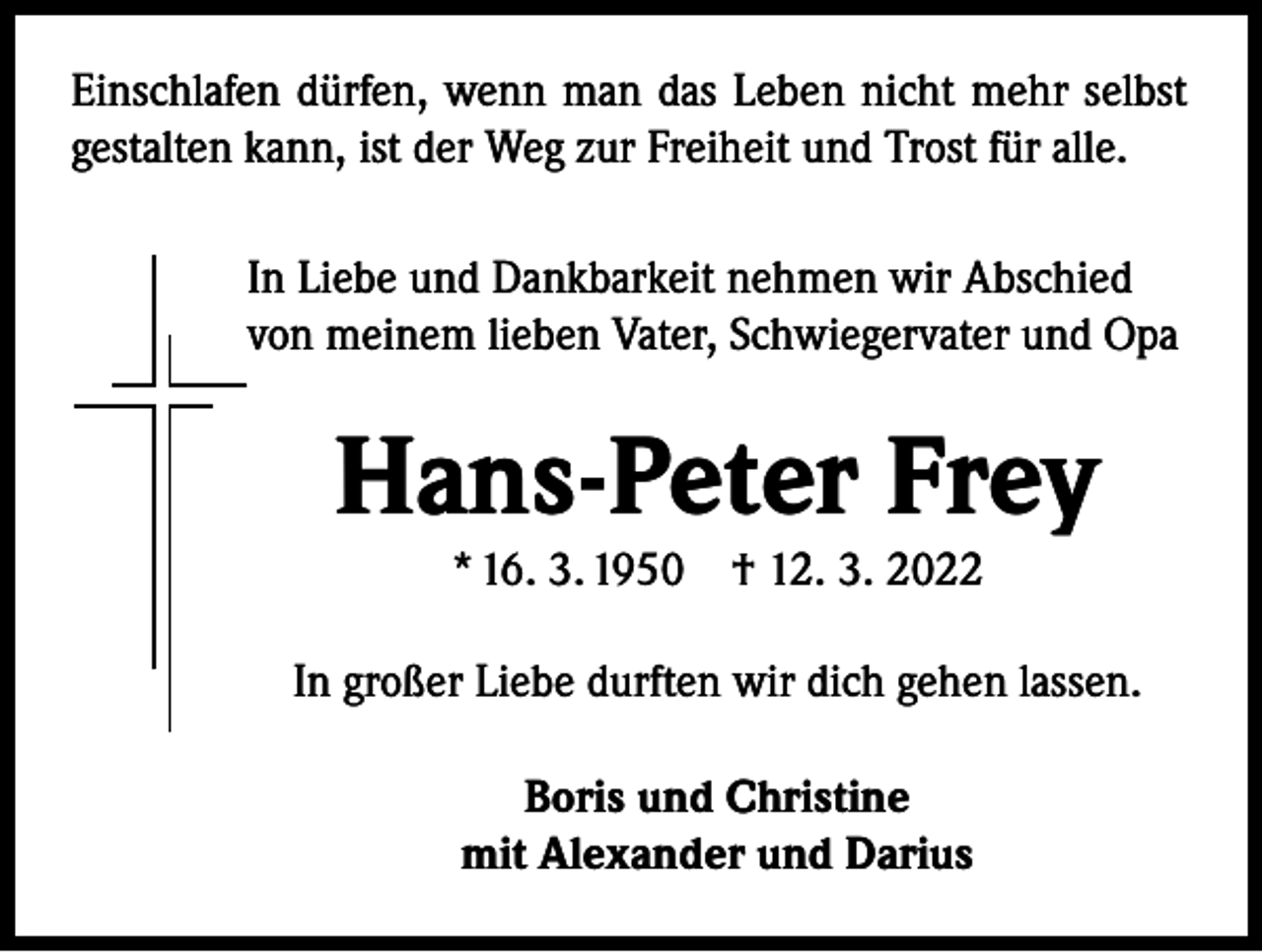 <p>Einschlafen dürfen, wenn man das Leben nicht mehr selbst<br />gestalten kann, ist der Weg zur Freiheit und Trost für alle.<br />In Liebe und Dankbarkeit nehmen wir Abschied<br />von meinem lieben Vater, Schwiegervater und Opa</p><p>Hans-Peter Frey<br />* 16. 3. 1950 † 12. 3. 2022</p><p>In großer Liebe durften wir dich gehen lassen.<br />Boris und Christine<br />mit Alexander und Darius</p>