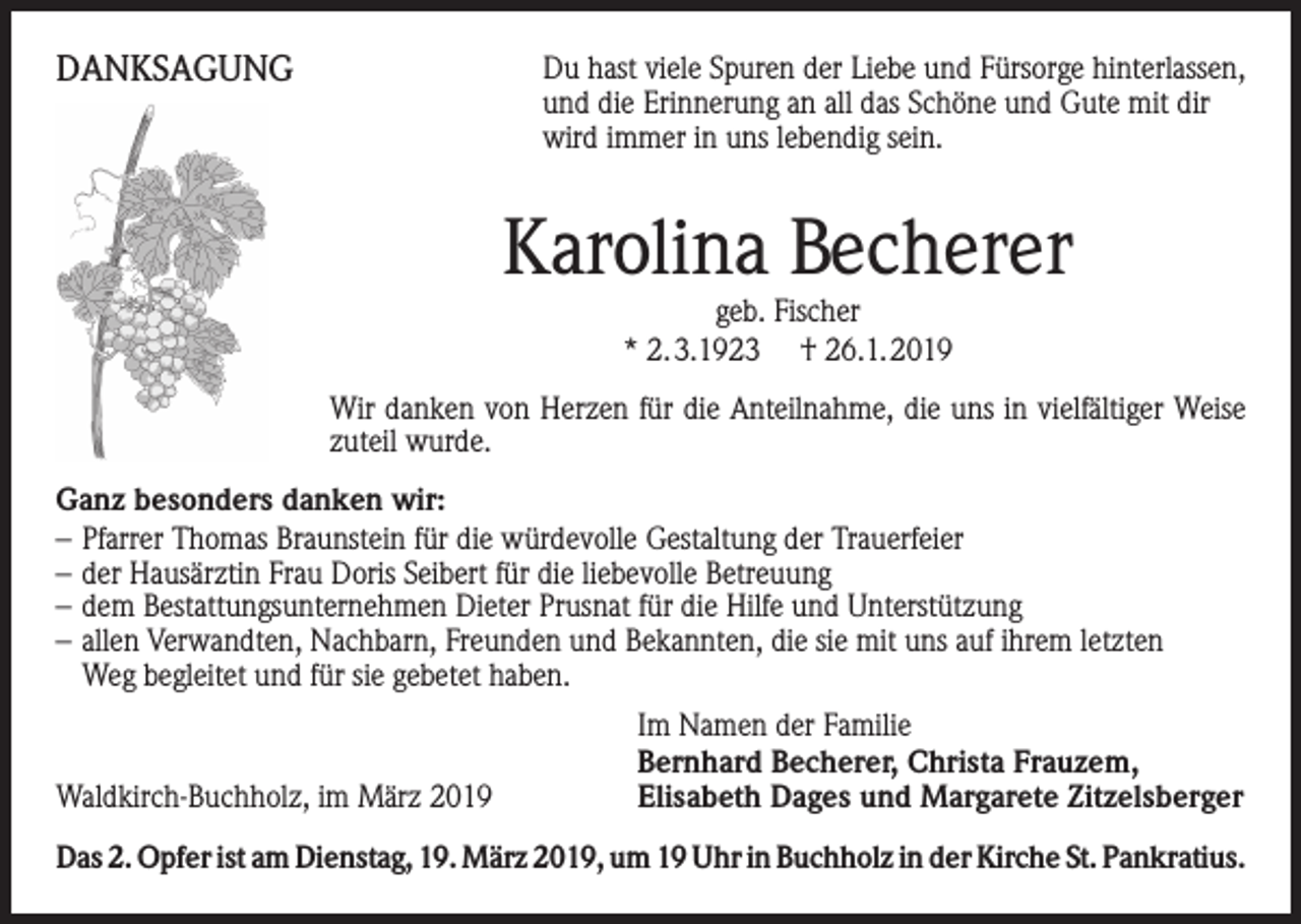 <p>DANKSAGUNG</p><p>Du hast viele Spuren der Liebe und Fürsorge hinterlassen,<br />und die Erinnerung an all das Schöne und Gute mit dir<br />wird immer in uns lebendig sein.</p><p>Karolina Becherer<br />geb. Fischer<br />* 2.3.1923 † 26.1.2019</p><p>Wir danken von Herzen für die Anteilnahme, die uns in vielfältiger Weise<br />zuteil wurde.<br />Ganz besonders danken wir:<br />– Pfarrer Thomas Braunstein für die würdevolle Gestaltung der Trauerfeier<br />– der Hausärztin Frau Doris Seibert für die liebevolle Betreuung<br />– dem Bestattungsunternehmen Dieter Prusnat für die Hilfe und Unterstützung<br />– allen Verwandten, Nachbarn, Freunden und Bekannten, die sie mit uns auf ihrem letzten<br />Weg begleitet und für sie gebetet haben.</p><p>Waldkirch-Buchholz, im März 2019</p><p>Im Namen der Familie<br />Bernhard Becherer, Christa Frauzem,<br />Elisabeth Dages und Margarete Zitzelsberger</p><p>Das 2. Opfer ist am Dienstag, 19. März 2019, um 19 Uhr in Buchholz in der Kirche St. Pankratius.</p>