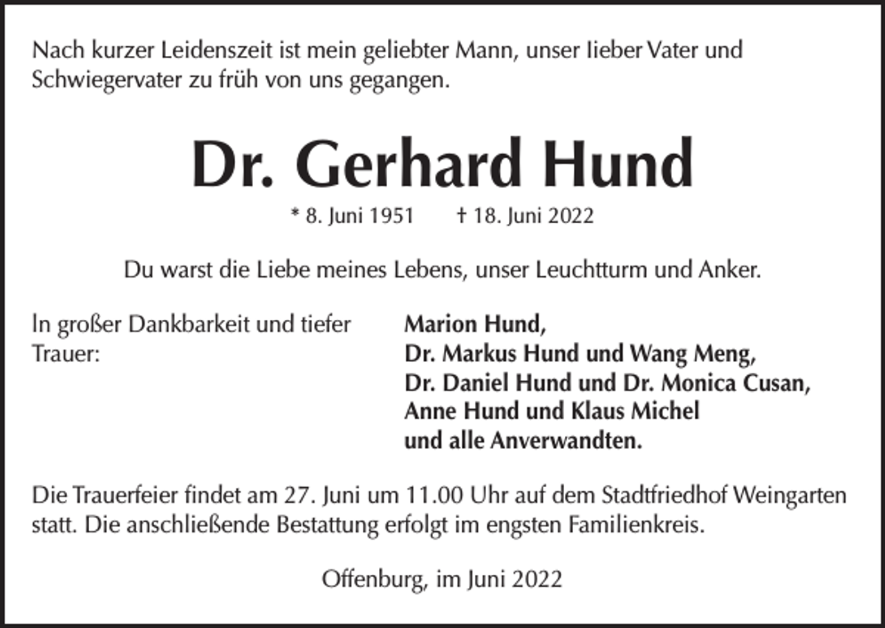 <p>Nach kurzer Leidenszeit ist mein geliebter Mann, unser Iieber Vater und<br />Schwiegervater zu früh von uns gegangen.</p><p>Dr. Gerhard Hund<br />* 8. Juni 1951</p><p>† 18. Juni 2022</p><p>Du warst die Liebe meines Lebens, unser Leuchtturm und Anker.<br />ln großer Dankbarkeit und tiefer<br />Trauer:</p><p>Marion Hund,<br />Dr. Markus Hund und Wang Meng,<br />Dr. Daniel Hund und Dr. Monica Cusan,<br />Anne Hund und Klaus Michel<br />und alle Anverwandten.</p><p>Die Trauerfeier ﬁndet am 27. Juni um 11.00 Uhr auf dem Stadtfriedhof Weingarten<br />statt. Die anschließende Bestattung erfolgt im engsten Familienkreis.<br />Offenburg, im Juni 2022</p>