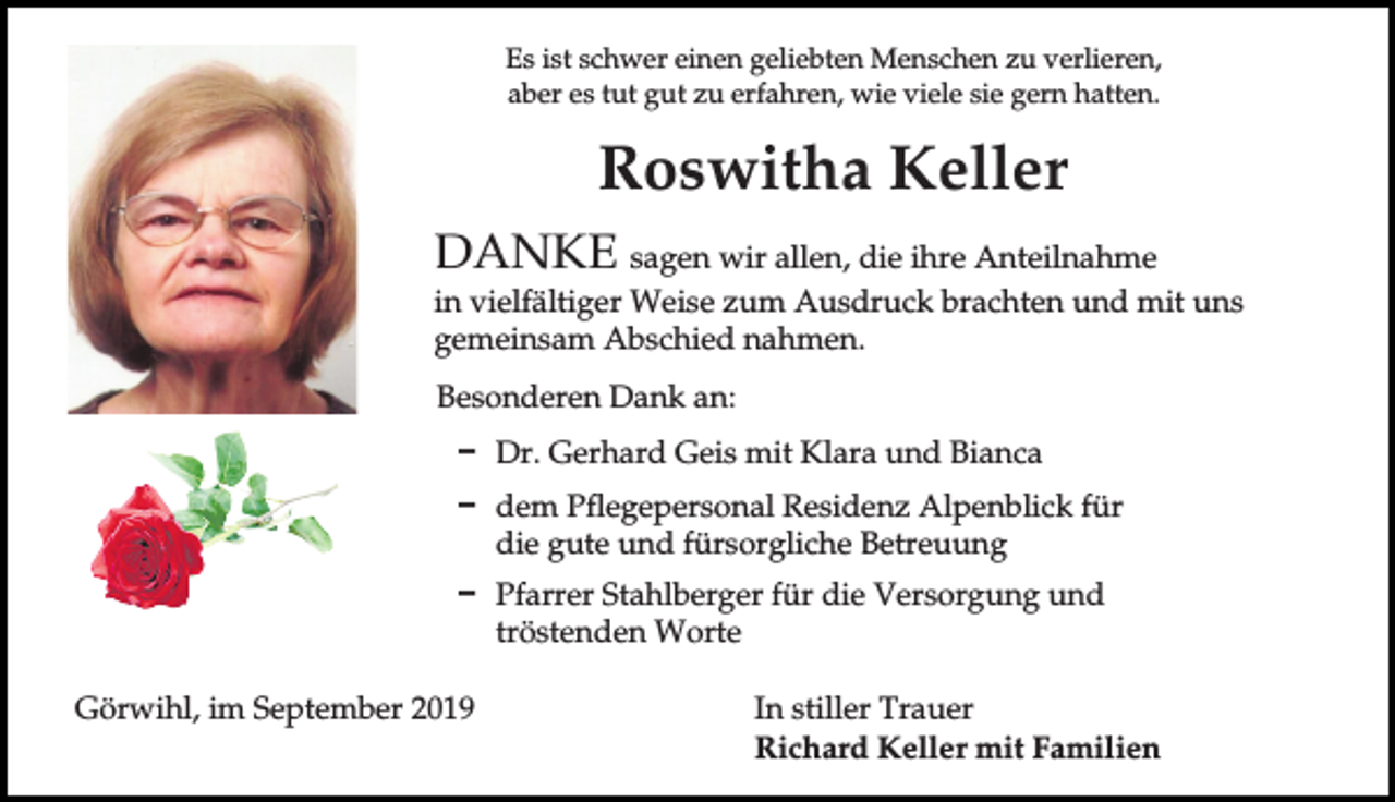 <p>Es ist schwer einen geliebten Menschen zu verlieren,<br />aber es tut gut zu erfahren, wie viele sie gern hatten.</p><p>Roswitha Keller<br />DANKE sagen wir allen, die ihre Anteilnahme<br />in vielfältiger Weise zum Ausdruck brachten und mit uns<br />gemeinsam Abschied nahmen.<br />Besonderen Dank an:<br />D Dr. Gerhard Geis mit Klara und Bianca<br />D dem Pflegepersonal Residenz Alpenblick für<br />die gute und fürsorgliche Betreuung<br />D Pfarrer Stahlberger für die Versorgung und<br />tröstenden Worte<br />Görwihl, im September 2019</p><p>In stiller Trauer<br />Richard Keller mit Familien</p>