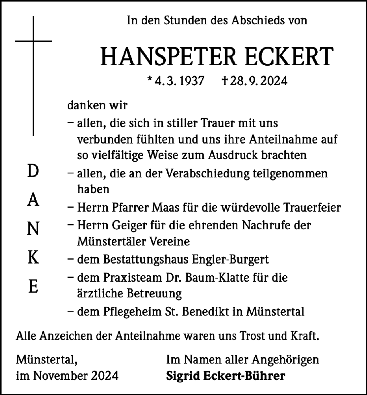 <p>In den Stunden des Abschieds von</p><p>HANSPETER ECKERT<br />* 4. 3. 1937</p><p>D<br />A<br />N<br />K<br />E</p><p>† 28. 9. 2024</p><p>danken wir<br />– allen, die sich in stiller Trauer mit uns<br />verbunden fühlten und uns ihre Anteilnahme auf<br />so vielfältige Weise zum Ausdruck brachten<br />– allen, die an der Verabschiedung teilgenommen<br />haben<br />– Herrn Pfarrer Maas für die würdevolle Trauerfeier<br />– Herrn Geiger für die ehrenden Nachrufe der<br />Münstertäler Vereine<br />– dem Bestattungshaus Engler-Burgert<br />– dem Praxisteam Dr. Baum-Klatte für die<br />ärztliche Betreuung<br />– dem Pflegeheim St. Benedikt in Münstertal</p><p>Alle Anzeichen der Anteilnahme waren uns Trost und Kraft.<br />Münstertal,<br />im November 2024</p><p>Im Namen aller Angehörigen<br />Sigrid Eckert-Bührer</p>
