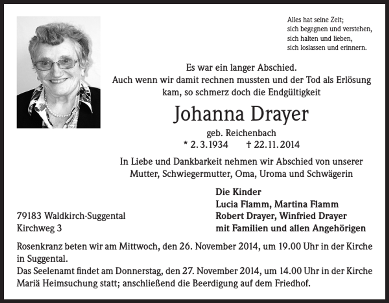 <p>Alles hat seine Zeit;<br />sich begegnen und verstehen,<br />sich halten und lieben,<br />sich loslassen und erinnern.</p><p>Es war ein langer Abschied.<br />Auch wenn wir damit rechnen mussten und der Tod als Erlösung<br />kam, so schmerz doch die Endgültigkeit</p><p>Johanna Drayer<br />geb. Reichenbach<br />* 2. 3.1934<br />† 22.11. 2014<br />In Liebe und Dankbarkeit nehmen wir Abschied von unserer<br />Mutter, Schwiegermutter, Oma, Uroma und Schwägerin</p><p>79183 Waldkirch-Suggental<br />Kirchweg 3</p><p>Die Kinder<br />Lucia Flamm, Martina Flamm<br />Robert Drayer, Winfried Drayer<br />mit Familien und allen Angehörigen</p><p>Rosenkranz beten wir am Mittwoch, den 26. November 2014, um 19.00 Uhr in der Kirche<br />in Suggental.<br />Das Seelenamt findet am Donnerstag, den 27. November 2014, um 14.00 Uhr in der Kirche<br />Mariä Heimsuchung statt; anschließend die Beerdigung auf dem Friedhof.</p>