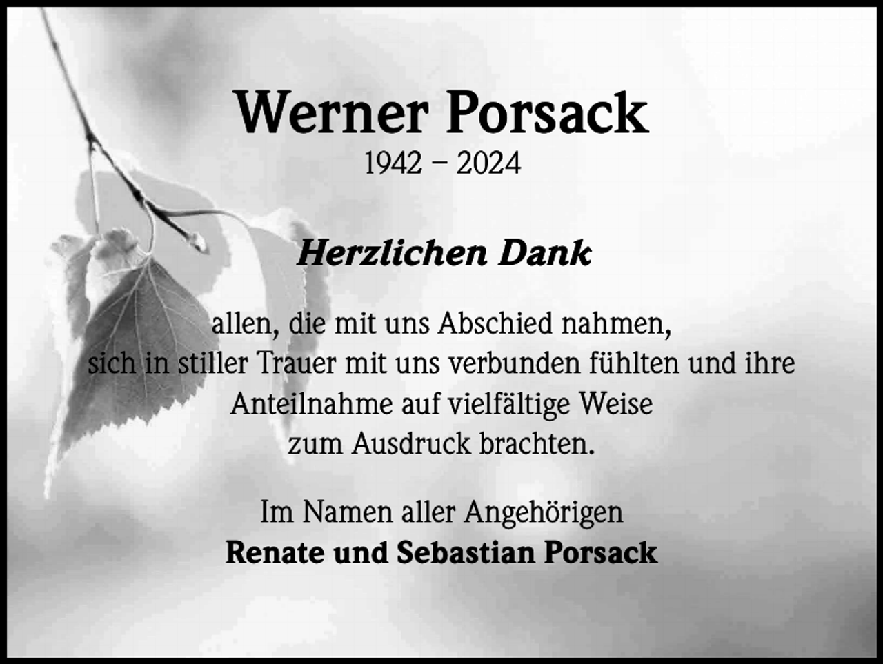 <p>Werner Porsack<br />1942 – 2024</p><p>Herzlichen Dank<br />allen, die mit uns Abschied nahmen,<br />sich in stiller Trauer mit uns verbunden fühlten und ihre<br />Anteilnahme auf vielfältige Weise<br />zum Ausdruck brachten.<br />Im Namen aller Angehörigen<br />Renate und Sebastian Porsack</p>
