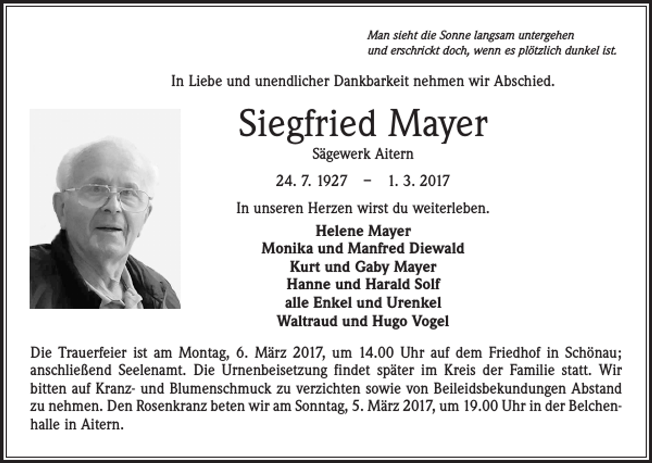 <p>Man sieht die Sonne langsam untergehen<br />und erschrickt doch, wenn es plötzlich dunkel ist.</p><p>In Liebe und unendlicher Dankbarkeit nehmen wir Abschied.</p><p>Siegfried Mayer<br />Sägewerk Aitern</p><p>24. 7. 1927 – 1. 3. 2017<br />In unseren Herzen wirst du weiterleben.<br />Helene Mayer<br />Monika und Manfred Diewald<br />Kurt und Gaby Mayer<br />Hanne und Harald Solf<br />alle Enkel und Urenkel<br />Waltraud und Hugo Vogel<br />Die Trauerfeier ist am Montag, 6. März 2017, um 14.00 Uhr auf dem Friedhof in Schönau;<br />anschließend Seelenamt. Die Urnenbeisetzung findet später im Kreis der Familie statt. Wir<br />bitten auf Kranz- und Blumenschmuck zu verzichten sowie von Beileidsbekundungen Abstand<br />zu nehmen. Den Rosenkranz beten wir am Sonntag, 5. März 2017, um 19.00 Uhr in der Belchenhalle in Aitern.</p>