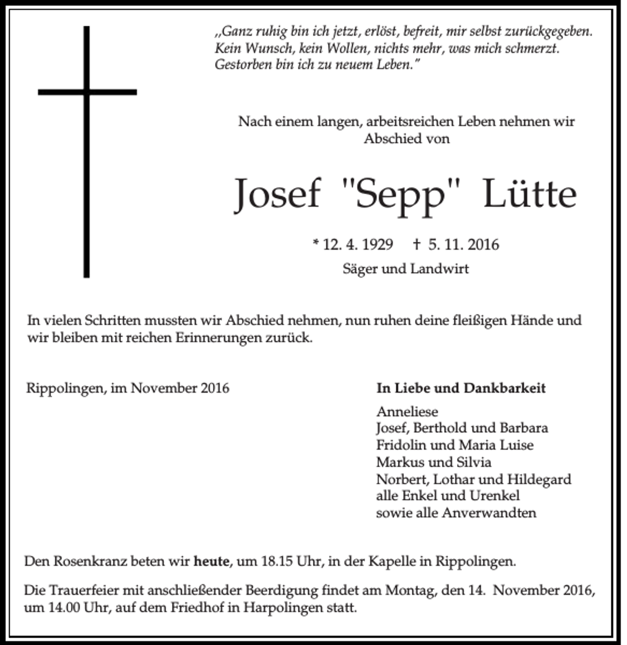 <p>,,Ganz ruhig bin ich jetzt, erlöst, befreit, mir selbst zurückgegeben.<br />Kein Wunsch, kein Wollen, nichts mehr, was mich schmerzt.<br />Gestorben bin ich zu neuem Leben."</p><p>Nach einem langen, arbeitsreichen Leben nehmen wir<br />Abschied von</p><p>Josef "Sepp" Lütte<br />* 12. 4. 1929</p><p>† 5. 11. 2016</p><p>Säger und Landwirt</p><p>In vielen Schritten mussten wir Abschied nehmen, nun ruhen deine fleißigen Hände und<br />wir bleiben mit reichen Erinnerungen zurück.</p><p>Rippolingen, im November 2016</p><p>In Liebe und Dankbarkeit<br />Anneliese<br />Josef, Berthold und Barbara<br />Fridolin und Maria Luise<br />Markus und Silvia<br />Norbert, Lothar und Hildegard<br />alle Enkel und Urenkel<br />sowie alle Anverwandten</p><p>Den Rosenkranz beten wir heute, um 18.15 Uhr, in der Kapelle in Rippolingen.<br />Die Trauerfeier mit anschließender Beerdigung findet am Montag, den 14. November 2016,<br />um 14.00 Uhr, auf dem Friedhof in Harpolingen statt.</p>