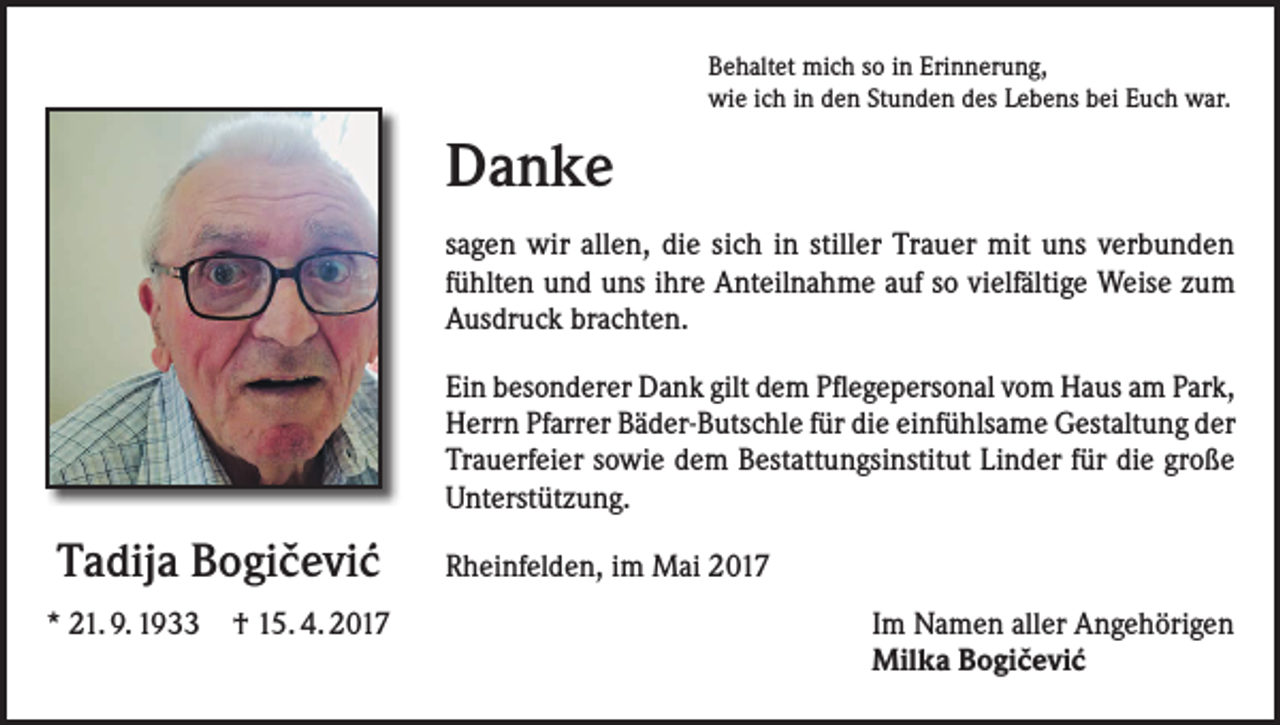 <p>Behaltet mich so in Erinnerung,<br />wie ich in den Stunden des Lebens bei Euch war.</p><p>Danke<br />sagen wir allen, die sich in stiller Trauer mit uns verbunden<br />fühlten und uns ihre Anteilnahme auf so vielfältige Weise zum<br />Ausdruck brachten.<br />Ein besonderer Dank gilt dem Pflegepersonal vom Haus am Park,<br />Herrn Pfarrer Bäder-Butschle für die einfühlsame Gestaltung der<br />Trauerfeier sowie dem Bestattungsinstitut Linder für die große<br />Unterstützung.</p><p>ˇ ´<br />Tadija Bogicevic<br />* 21. 9. 1933 † 15. 4. 2017</p><p>Rheinfelden, im Mai 2017<br />Im Namen aller Angehörigen<br />ˇ ´<br />Milka Bogicevic</p>
