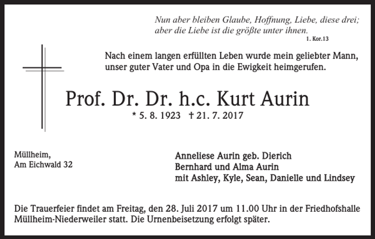 <p>N u n aaber<br />b er blbleiben<br />ei b e n Glaube,<br />Gl a u b e , Hoffnung,<br />H off n u n g, Liebe,<br />Li e b e, diese<br />di es e drei;<br />dr ei;<br />Nun<br />a b er di<br />e Liebe<br />Li e b e ist<br />e gr<br />ö ßt e uunter<br />nt er iihnen.<br />h n e n.<br />aber<br />die<br />ist di<br />die<br />größte<br />1.<br />K or. 1 3<br />1. Kor.13</p><p>Nach<br />erfüllten<br />N a c h eieinem<br />n e m l alangen<br />n g e n erf<br />ü llt e n Leben<br />L e b e n wurde<br />w ur d e mein<br />m ei n geliebter<br />g eli e bt er Mann,<br />M a n n,<br />unser<br />die<br />u ns er gguter<br />ut er Vater<br />V at er uund<br />n d Opa<br />O p a iin<br />n di<br />e Ewigkeit<br />E wi g k eit heimgerufen.<br />h ei m g er uf e n.</p><p>Prof.<br />Pr<br />of. Dr.<br />Dr. Dr.<br />Dr. h.c.<br />h. c. Kurt<br />K urt Aurin<br />A uri n<br />** 5.<br />5. 8.<br />8. †<br />† 21.<br />2 1. 7.<br />7.</p><p>M üll h ei m,<br />Müllheim,<br />AAm<br />m EiEichwald<br />c h w al d 33</p><p>Die<br />Di<br />e Tr<br />Trauerfeier<br />a u erf ei er fifindet<br />n d et aam<br />m Freitag,<br />Fr eit a g, den<br />d e n 28.<br />2 8. Juli<br />J uli 2017<br />2 0 17 uum<br />m 111.00<br />1. Uhr<br />U hr iin<br />n dder<br />er FFriedhofshalle<br />ri e d h ofs h all e<br />MMüllheim-Niederweiler<br />üll h ei m- Ni e d er w eil er statt.<br />st att. Die<br />Di e Urnenbeisetzung<br />Ur n e n b eis et z u n g erf<br />ol gt sspäter.<br />p ät er.<br />erfolgt</p>