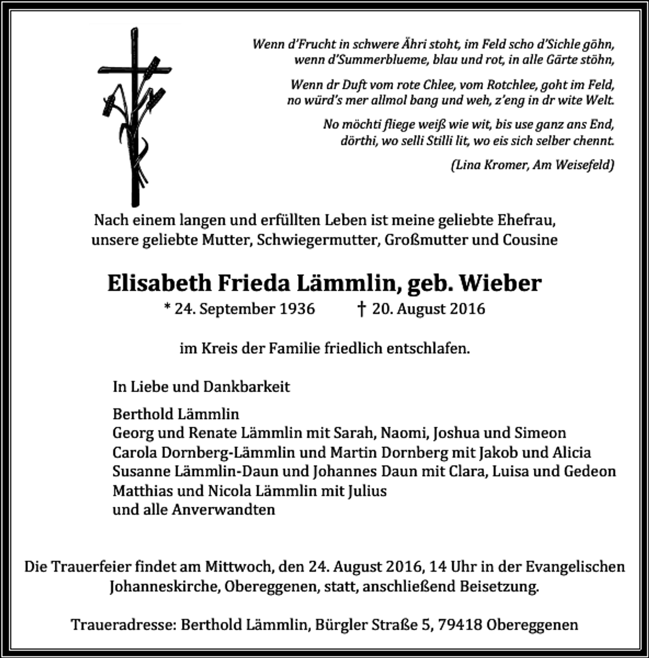 <p>Wenn d’Frucht in schwere Ähri stoht, im Feld scho d’Sichle göhn,<br />wenn d’Summerblueme, blau und rot, in alle Gärte stöhn,<br />Wenn dr Duft vom rote Chlee, vom Rotchlee, goht im Feld,<br />no würd’s mer allmol bang und weh, z’eng in dr wite Welt.<br />No möchti fliege weiß wie wit, bis use ganz ans End,<br />dörthi, wo selli Stilli lit, wo eis sich selber chennt.<br />(Lina Kromer, Am Weisefeld)</p><p>Nach einem langen und erfüllten Leben ist meine geliebte Ehefrau,<br />unsere geliebte Mutter, Schwiegermutter, Großmutter und Cousine</p><p>Elisabeth Frieda Lämmlin, geb. Wieber<br />* 24. September 1936</p><p>† 20. August 2016</p><p>im Kreis der Familie friedlich entschlafen.<br />In Liebe und Dankbarkeit<br />Berthold Lämmlin<br />Georg und Renate Lämmlin mit Sarah, Naomi, Joshua und Simeon<br />Carola Dornberg-Lämmlin und Martin Dornberg mit Jakob und Alicia<br />Susanne Lämmlin-Daun und Johannes Daun mit Clara, Luisa und Gedeon<br />Matthias und Nicola Lämmlin mit Julius<br />und alle Anverwandten</p><p>Die Trauerfeier findet am Mittwoch, den 24. August 2016, 14 Uhr in der Evangelischen<br />Johanneskirche, Obereggenen, statt, anschließend Beisetzung.<br />Traueradresse: Berthold Lämmlin, Bürgler Straße 5, 79418 Obereggenen</p>