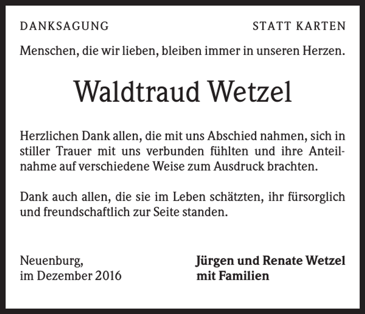 <p>DANK SAGU NG</p><p>ST AT T K AR T EN</p><p>Menschen, die wir lieben, bleiben immer in unseren Herzen.</p><p>Waldtraud Wetzel<br />Herzlichen Dank allen, die mit uns Abschied nahmen, sich in<br />stiller Trauer mit uns verbunden fühlten und ihre Anteilnahme auf verschiedene Weise zum Ausdruck brachten.<br />Dank auch allen, die sie im Leben schätzten, ihr fürsorglich<br />und freundschaftlich zur Seite standen.</p><p>Neuenburg,<br />im Dezember 2016</p><p>Jürgen und Renate Wetzel<br />mit Familien</p>