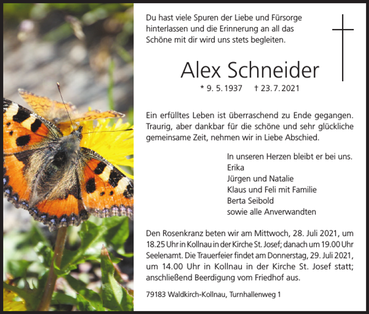 <p>Du hast viele Spuren der Liebe und Fürsorge<br />hinterlassen und die Erinnerung an all das<br />Schöne mit dir wird uns stets begleiten.</p><p>Alex Schneider<br />* 9. 5. 1937</p><p>† 23. 7. 2021</p><p>Ein erfülltes Leben ist überraschend zu Ende gegangen.<br />Traurig, aber dankbar für die schöne und sehr glückliche<br />gemeinsame Zeit, nehmen wir in Liebe Abschied.<br />In unseren Herzen bleibt er bei uns.<br />Erika<br />Jürgen und Natalie<br />Klaus und Feli mit Familie<br />Berta Seibold<br />sowie alle Anverwandten<br />Den Rosenkranz beten wir am Mittwoch, 28. Juli 2021, um<br />18.25 Uhr in Kollnau in der Kirche St. Josef; danach um 19.00 Uhr<br />Seelenamt. Die Trauerfeier findet am Donnerstag, 29. Juli 2021,<br />um 14.00 Uhr in Kollnau in der Kirche St. Josef statt;<br />anschließend Beerdigung vom Friedhof aus.<br />79183 Waldkirch-Kollnau, Turnhallenweg 1</p>