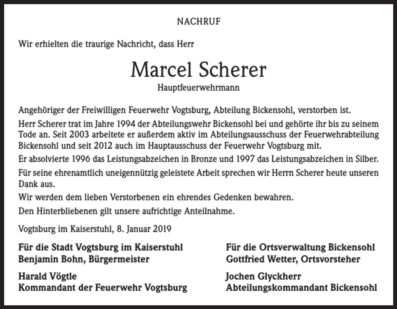 <p>NACHRUF<br />Wir erhielten die traurige Nachricht, dass Herr</p><p>Marcel Scherer<br />Hauptfeuerwehrmann</p><p>Angehöriger der Freiwilligen Feuerwehr Vogtsburg, Abteilung Bickensohl, verstorben ist.<br />Herr Scherer trat im Jahre 1994 der Abteilungswehr Bickensohl bei und gehörte ihr bis zu seinem<br />Tode an. Seit 2003 arbeitete er außerdem aktiv im Abteilungsausschuss der Feuerwehrabteilung<br />Bickensohl und seit 2012 auch im Hauptausschuss der Feuerwehr Vogtsburg mit.<br />Er absolvierte 1996 das Leistungsabzeichen in Bronze und 1997 das Leistungsabzeichen in Silber.<br />Für seine ehrenamtlich uneigennützig geleistete Arbeit sprechen wir Herrn Scherer heute unseren<br />Dank aus.<br />Wir werden dem lieben Verstorbenen ein ehrendes Gedenken bewahren.<br />Den Hinterbliebenen gilt unsere aufrichtige Anteilnahme.<br />Vogtsburg im Kaiserstuhl, 8. Januar 2019</p><p>Für die Stadt Vogtsburg im Kaiserstuhl<br />Benjamin Bohn, Bürgermeister</p><p>Für die Ortsverwaltung Bickensohl<br />Gottfried Wetter, Ortsvorsteher</p><p>Harald Vögtle<br />Kommandant der Feuerwehr Vogtsburg</p><p>Jochen Glyckherr<br />Abteilungskommandant Bickensohl</p>