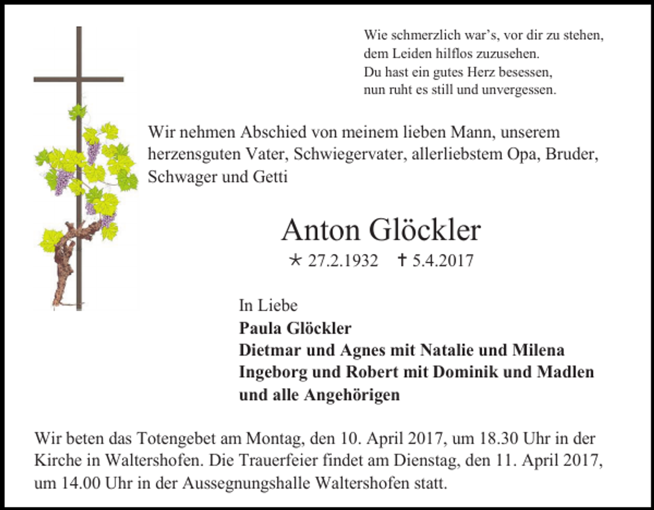<p>Wie schmerzlich war’s, vor dir zu stehen,<br />dem Leiden hilflos zuzusehen.<br />Du hast ein gutes Herz besessen,<br />nun ruht es still und unvergessen.</p><p>Wir nehmen Abschied von meinem lieben Mann, unserem<br />herzensguten Vater, Schwiegervater, allerliebstem Opa, Bruder,<br />Schwager und Getti</p><p>Anton Glöckler<br /> 27.2.1932  5.4.2017<br />In Liebe<br />Paula Glöckler<br />Dietmar und Agnes mit Natalie und Milena<br />Ingeborg und Robert mit Dominik und Madlen<br />und alle Angehörigen<br />Wir beten das Totengebet am Montag, den 10. April 2017, um 18.30 Uhr in der<br />Kirche in Waltershofen. Die Trauerfeier findet am Dienstag, den 11. April 2017,<br />um 14.00 Uhr in der Aussegnungshalle Waltershofen statt.</p>