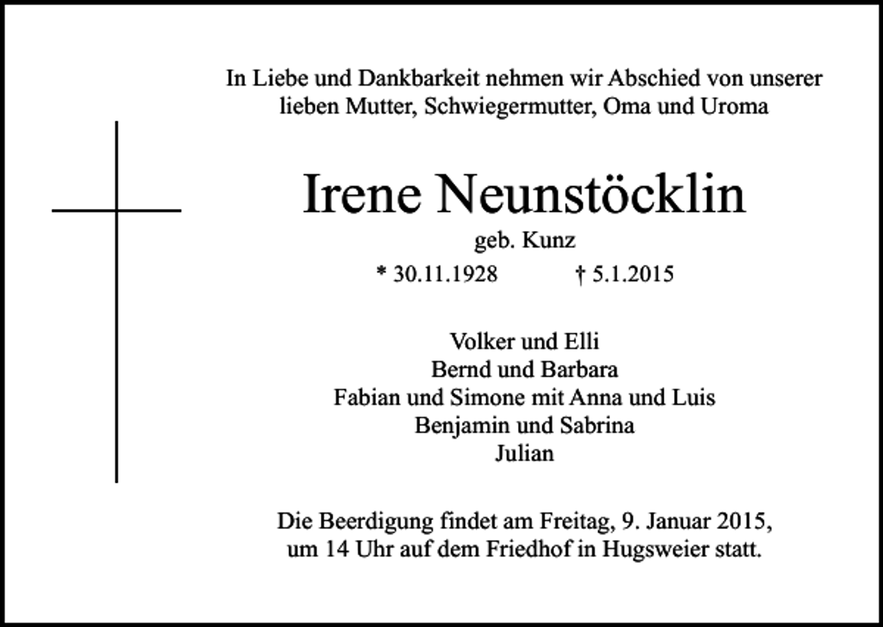 <p>In Liebe und Dankbarkeit nehmen wir Abschied von unserer<br />lieben Mutter, Schwiegermutter, Oma und Uroma</p><p>Irene Neunstöcklin<br />geb. Kunz<br />* 30.11.1928<br />† 5.1.2015</p><p>Volker und Elli<br />Bernd und Barbara<br />Fabian und Simone mit Anna und Luis<br />Benjamin und Sabrina<br />Julian<br />Die Beerdigung findet am Freitag, 9. Januar 2015,<br />um 14 Uhr auf dem Friedhof in Hugsweier statt.</p>