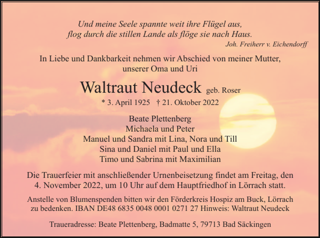 <p>Und meine Seele spannte weit ihre Flügel aus,<br />flog durch die stillen Lande als flöge sie nach Haus.<br />Joh. Freiherr v. Eichendorff</p><p>In Liebe und Dankbarkeit nehmen wir Abschied von meiner Mutter,<br />unserer Oma und Uri</p><p>Waltraut Neudeck geb. Roser<br />* 3. April 1925 † 21. Oktober 2022</p><p>Beate Plettenberg<br />Michaela und Peter<br />Manuel und Sandra mit Lina, Nora und Till<br />Sina und Daniel mit Paul und Ella<br />Timo und Sabrina mit Maximilian<br />Die Trauerfeier mit anschließender Urnenbeisetzung findet am Freitag, den<br />4. November 2022, um 10 Uhr auf dem Hauptfriedhof in Lörrach statt.<br />Anstelle von Blumenspenden bitten wir den Förderkreis Hospiz am Buck, Lörrach<br />zu bedenken. IBAN DE48 6835 0048 0001 0271 27 Hinweis: Waltraut Neudeck<br />Traueradresse: Beate Plettenberg, Badmatte 5, 79713 Bad Säckingen</p>