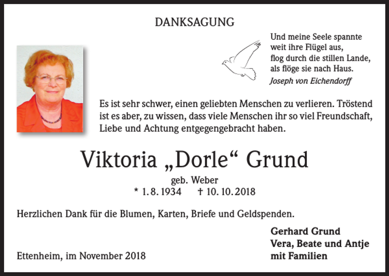 <p>DANKSAGUNG<br />Und meine Seele spannte<br />weit ihre Flügel aus,<br />flog durch die stillen Lande,<br />als flöge sie nach Haus.<br />Joseph von Eichendorff</p><p>Es ist sehr schwer, einen geliebten Menschen zu verlieren. Tröstend<br />ist es aber, zu wissen, dass viele Menschen ihr so viel Freundschaft,<br />Liebe und Achtung entgegengebracht haben.</p><p>Viktoria „Dorle“ Grund<br />geb. Weber<br />* 1. 8. 1934 † 10. 10. 2018<br />Herzlichen Dank für die Blumen, Karten, Briefe und Geldspenden.</p><p>Ettenheim, im November 2018</p><p>Gerhard Grund<br />Vera, Beate und Antje<br />mit Familien</p>