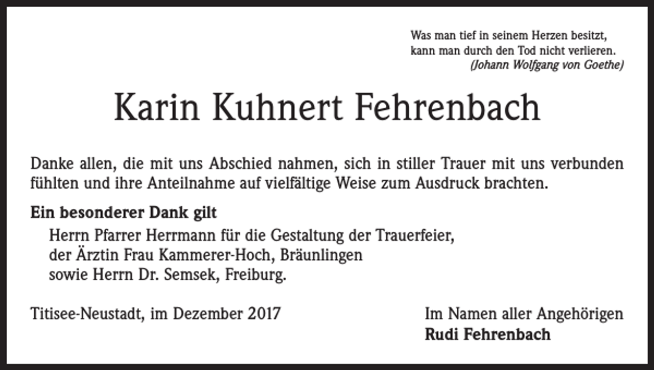 <p>Was man tief in seinem Herzen besitzt,<br />kann man durch den Tod nicht verlieren.</p><p>(Johann Wolfgang von Goethe)</p><p>Karin Kuhnert Fehrenbach<br />Danke allen, die mit uns Abschied nahmen, sich in stiller Trauer mit uns verbunden<br />fühlten und ihre Anteilnahme auf vielfältige Weise zum Ausdruck brachten.<br />Ein besonderer Dank gilt<br />Herrn Pfarrer Herrmann für die Gestaltung der Trauerfeier,<br />der Ärztin Frau Kammerer-Hoch, Bräunlingen<br />sowie Herrn Dr. Semsek, Freiburg.<br />Titisee-Neustadt, im Dezember 2017</p><p>Im Namen aller Angehörigen<br />Rudi Fehrenbach</p>
