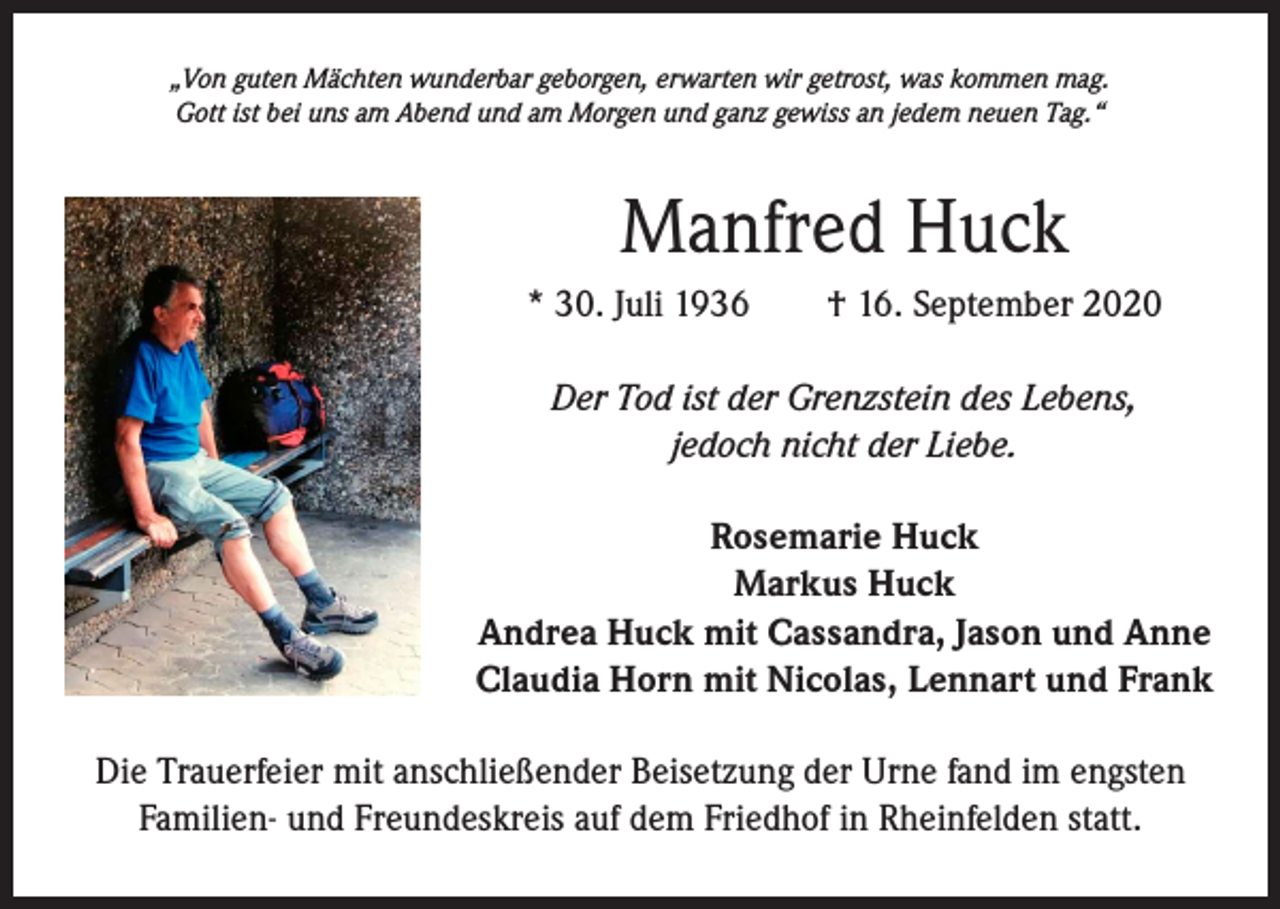 <p>„Von guten Mächten wunderbar geborgen, erwarten wir getrost, was kommen mag.<br />Gott ist bei uns am Abend und am Morgen und ganz gewiss an jedem neuen Tag.“</p><p>Manfred Huck<br />* 30. Juli 1936 † 16. September 2020<br />Der Tod ist der Grenzstein des Lebens,<br />jedoch nicht der Liebe.<br />Rosemarie Huck<br />Markus Huck<br />Andrea Huck mit Cassandra, Jason und Anne<br />Claudia Horn mit Nicolas, Lennart und Frank<br />Die Trauerfeier mit anschließender Beisetzung der Urne fand im engsten<br />Familien- und Freundeskreis auf dem Friedhof in Rheinfelden statt.</p>